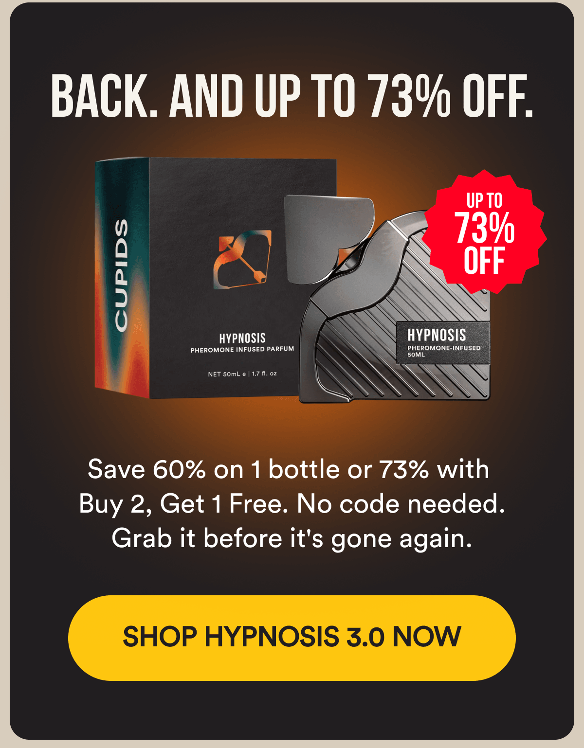 BACK. AND UP TO 73% OFF. Save 60% on 1 bottle or 73% with Buy 2, Get 1 Free. No code needed. Grab it before it's gone again. SHOP HYPNOSIS 3.0 NOW