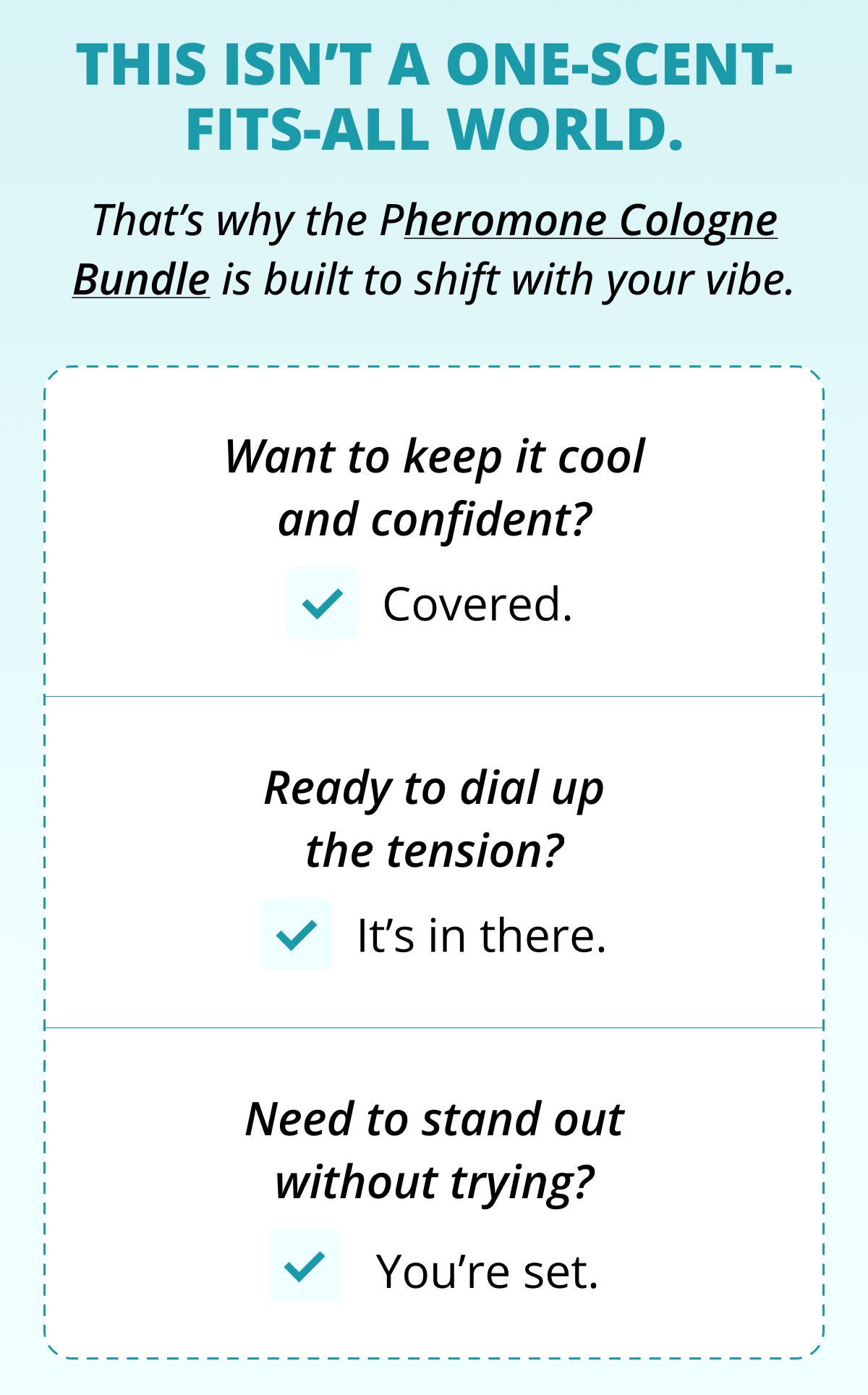 This isn't a one-scent-fits-all world. That's why the Pheromone Cologne Bundle is built to shift with your vibe. Want to keep it cool and confident? Covered. Ready to dial up the tension? It's in there. Need to stand out without trying?  You're set.