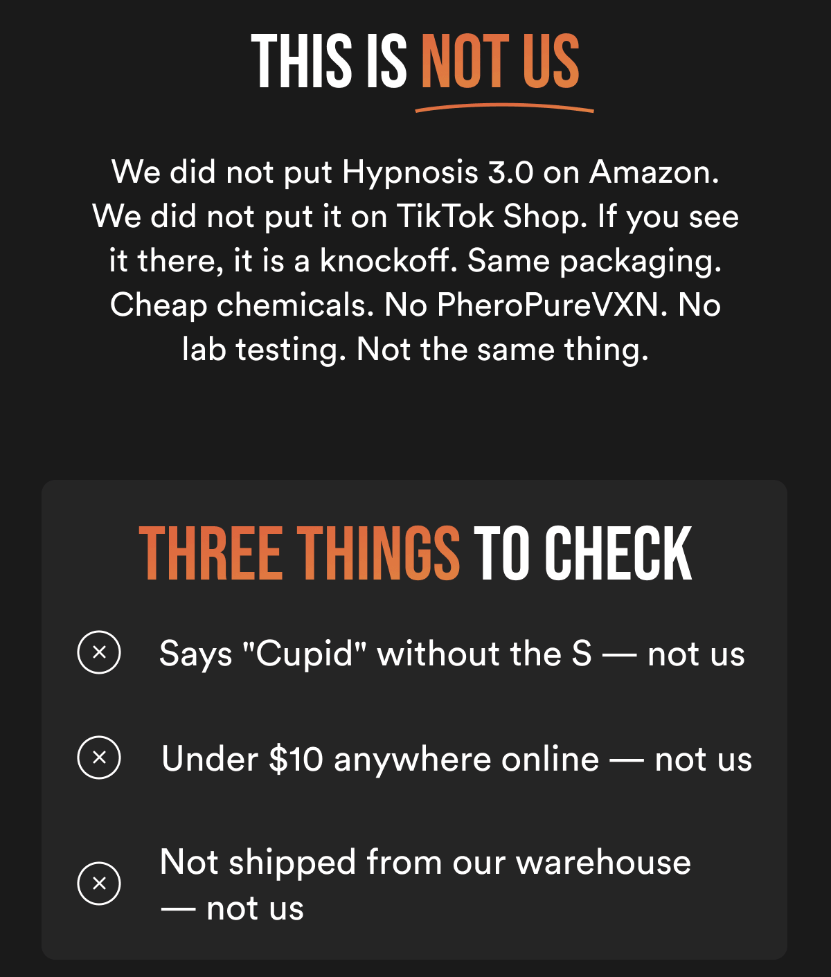 THIS IS NOT US - We did not put Hypnosis 3.0 on Amazon. We did not put it on TikTok Shop. If you see it there, it is a knockoff. Same packaging. Cheap chemicals. No PheroPureVXN. No lab testing. Not the same thing. THREE THINGS TO CHECK ✗ Says "Cupid" without the S — not us ✗ Under $10 anywhere online — not us ✗ Not shipped from our warehouse — not us
