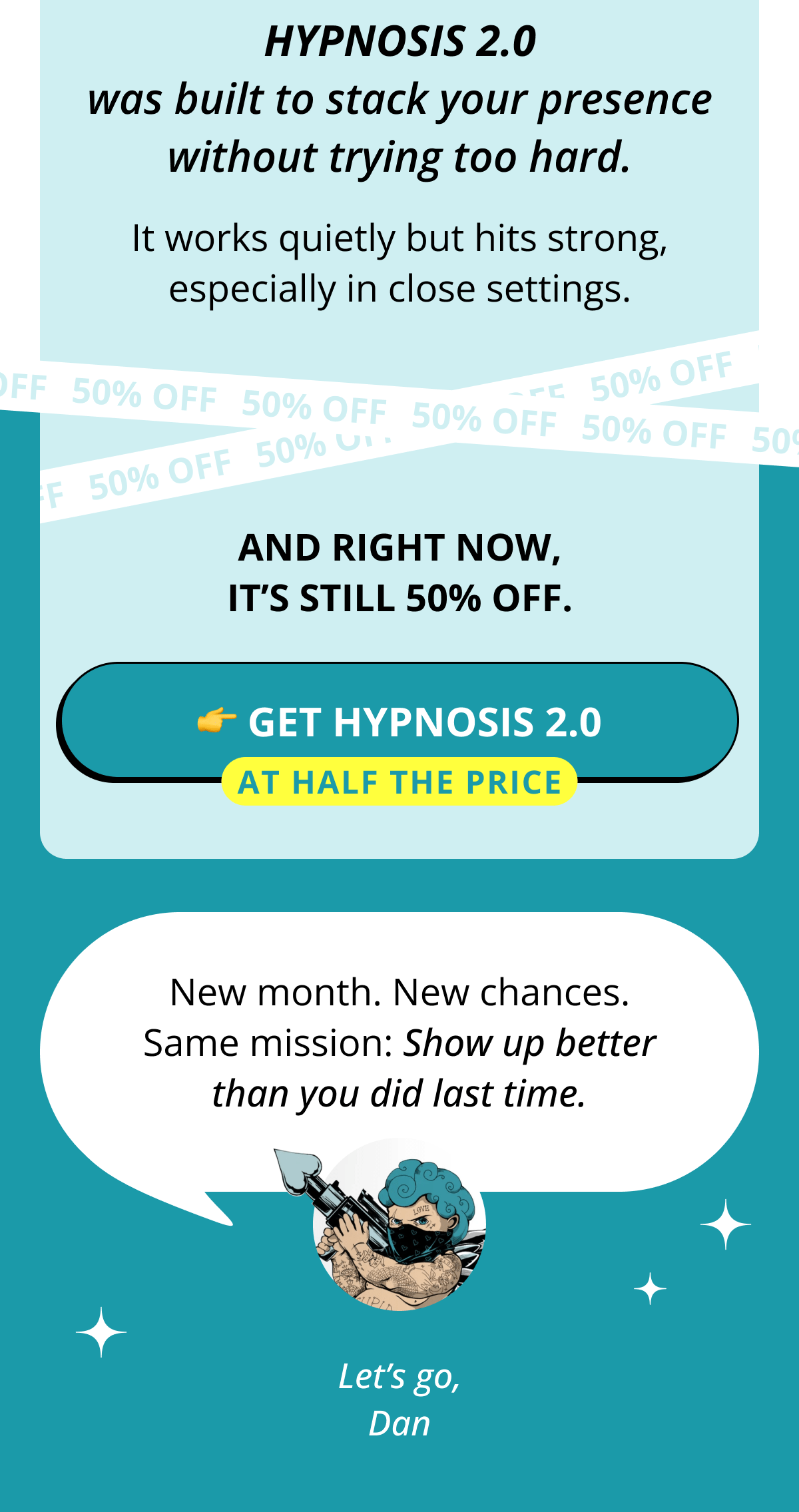 Hypnosis 2.0 was built to stack your presence without trying too hard. It works quietly but hits strong, especially in close settings. And right now, it's still 50% off. 👉 Get Hypnosis 2.0 at half the price New month. New chances. Same mission: Show up better than you did last time. Let's go, Dan
