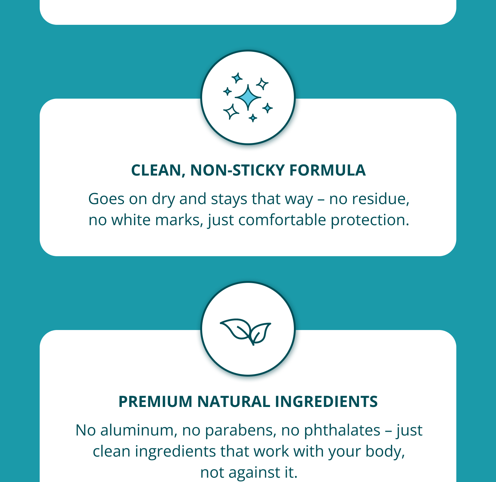 CLEAN, NON-STICKY FORMULA Goes on dry and stays that way – no residue, no white marks, just comfortable protection. PREMIUM NATURAL INGREDIENTS No aluminum, no parabens, no phthalates – just clean ingredients that work with your body, not against it.