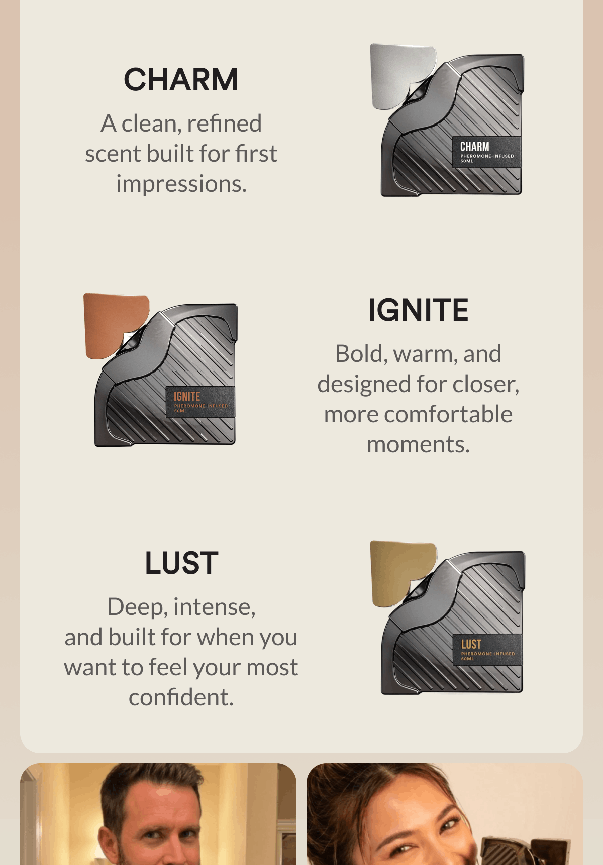 Charm. A clean, refined scent built for first impressions. Ignite. Bold, warm, and designed for closer, more comfortable moments. Lust. Deep, intense, and built for when you want to feel your most confident.
