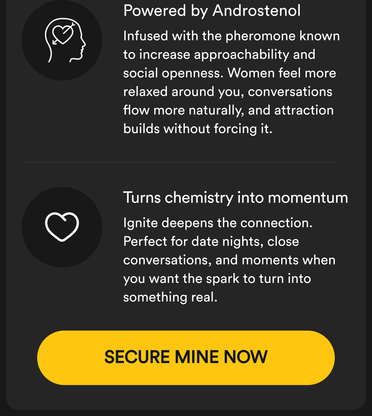 Powered by Androstenol Infused with the pheromone known to increase approachability and social openness. Women feel more relaxed around you, conversations flow more naturally, and attraction builds without forcing it. Turns chemistry into momentum Ignite deepens the connection. Perfect for date nights, close conversations, and moments when you want the spark to turn into something real. Secure Mine Now
