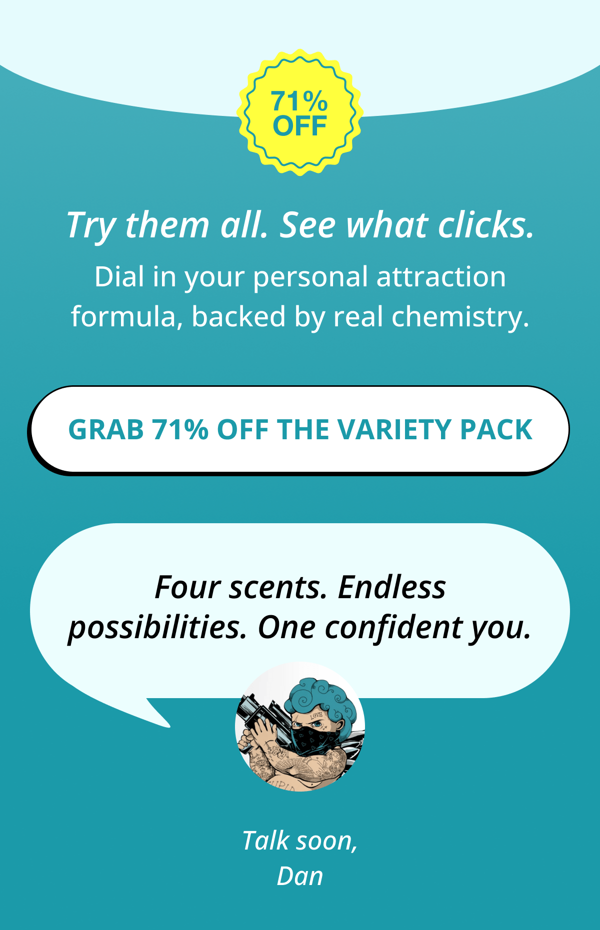 71% OFF Try them all. See what clicks. Dial in your personal attraction formula, backed by real chemistry. Grab 71% OFF the Variety Pack   Three scents. Endless possibilities. One confident you. Talk soon, Dan