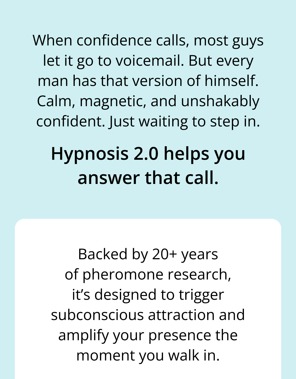 When confidence calls, most guys let it go to voicemail. But every man has that version of himself. Calm, magnetic, and unshakably confident. Just waiting to step in. Hypnosis 2.0 helps you answer that call. Backed by 20+ years of pheromone research, it's designed to trigger subconscious attraction and amplify your presence the moment you walk in.