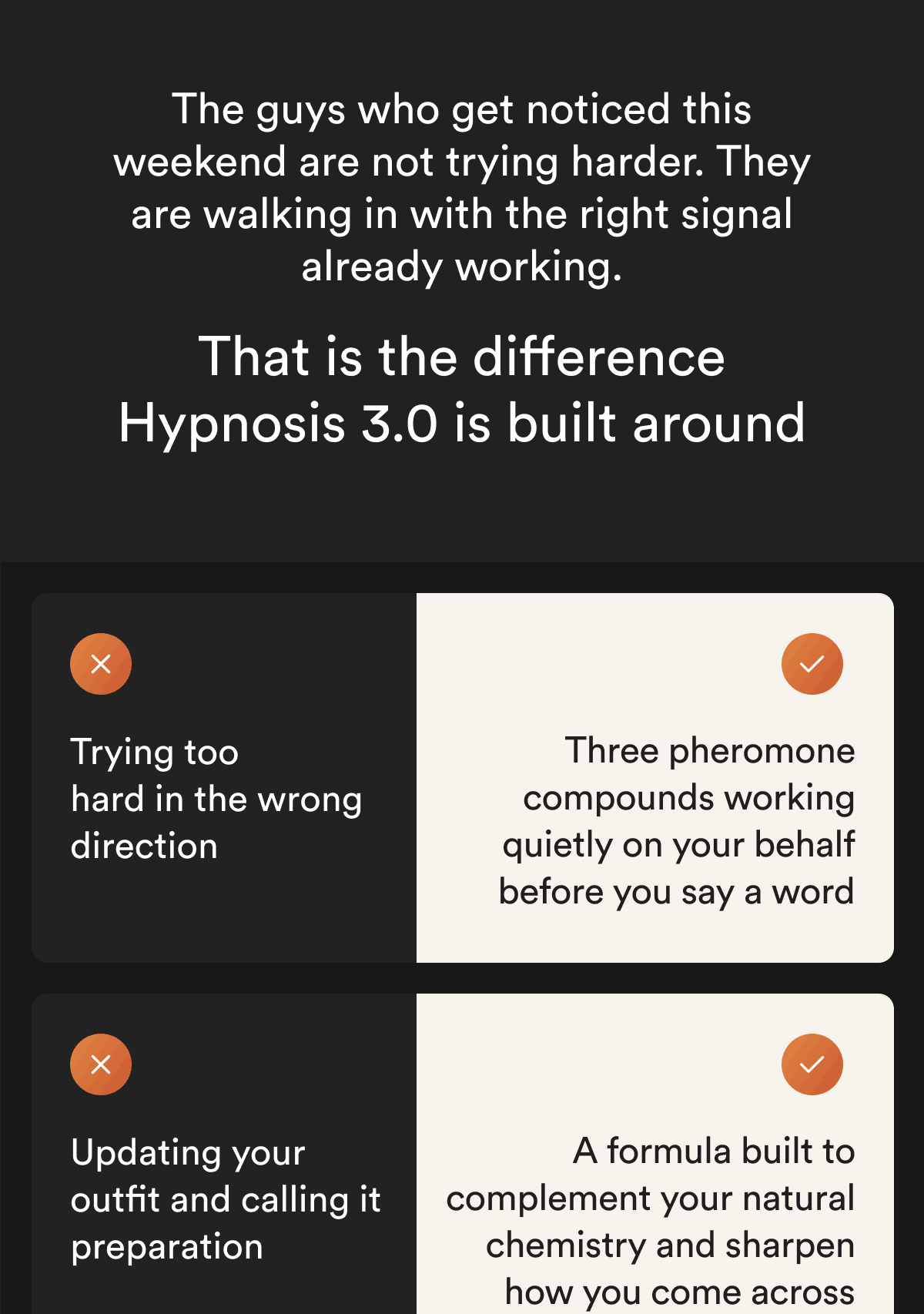 The guys who get noticed this weekend are not trying harder. They are walking in with the right signal already working. That is the difference Hypnosis 3.0 is built around. Trying too hard in the wrong direction. Three pheromone compounds working quietly on your behalf before you say a word. Updating your outfit and calling it preparation. A formula built to complement your natural chemistry and sharpen how you come across.