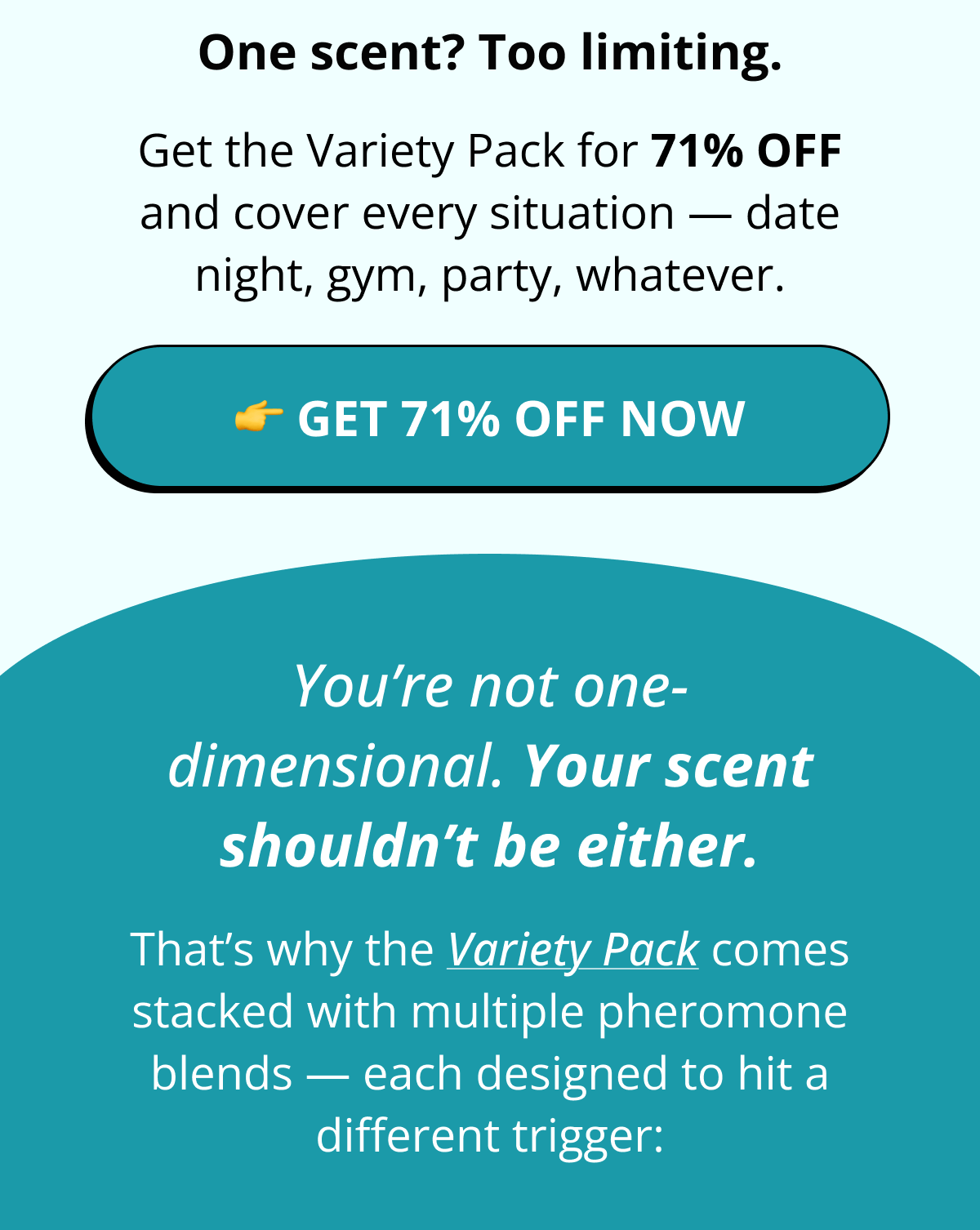 One scent? Too limiting. Get the Variety Pack for 71% OFF and cover every situation — date night, gym, party, whatever. 👉 Get 71% OFF Now  You're not one-dimensional. Your scent shouldn't be either. That's why the Variety Pack comes stacked with multiple pheromone blends — each designed to hit a different trigger: