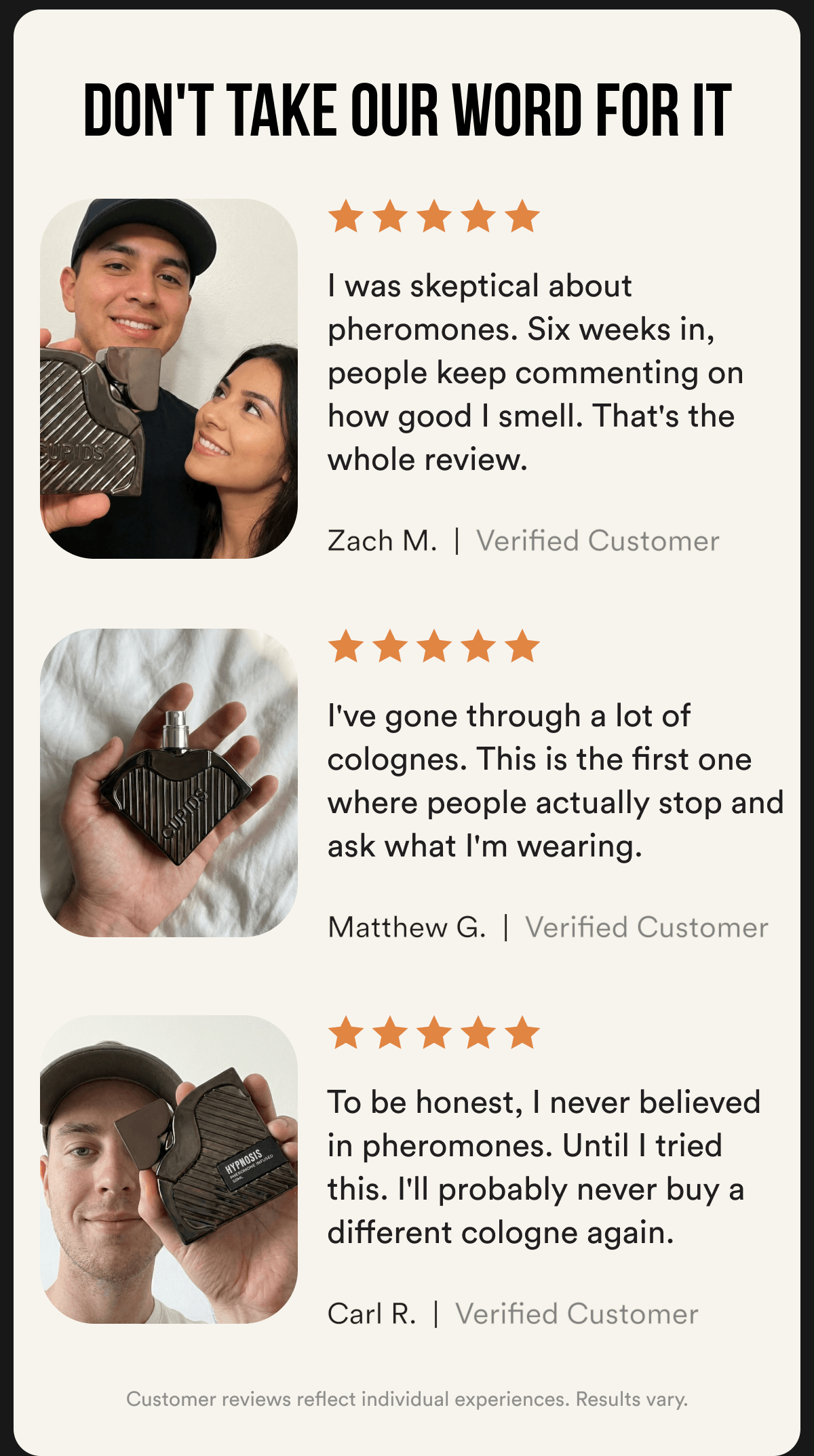 DON'T TAKE OUR WORD FOR IT ★★★★★ "I was skeptical about pheromones. Six weeks in, people keep commenting on how good I smell. That's the whole review." — Zach M., Verified Customer ★★★★★ "I've gone through a lot of colognes. This is the first one where people actually stop and ask what I'm wearing." — Matthew G., Verified Customer ★★★★★ "To be honest, I never believed in pheromones. Until I tried this. I'll probably never buy a different cologne again." — Josh, Verified Customer Customer reviews reflect individual experiences. Results vary.
