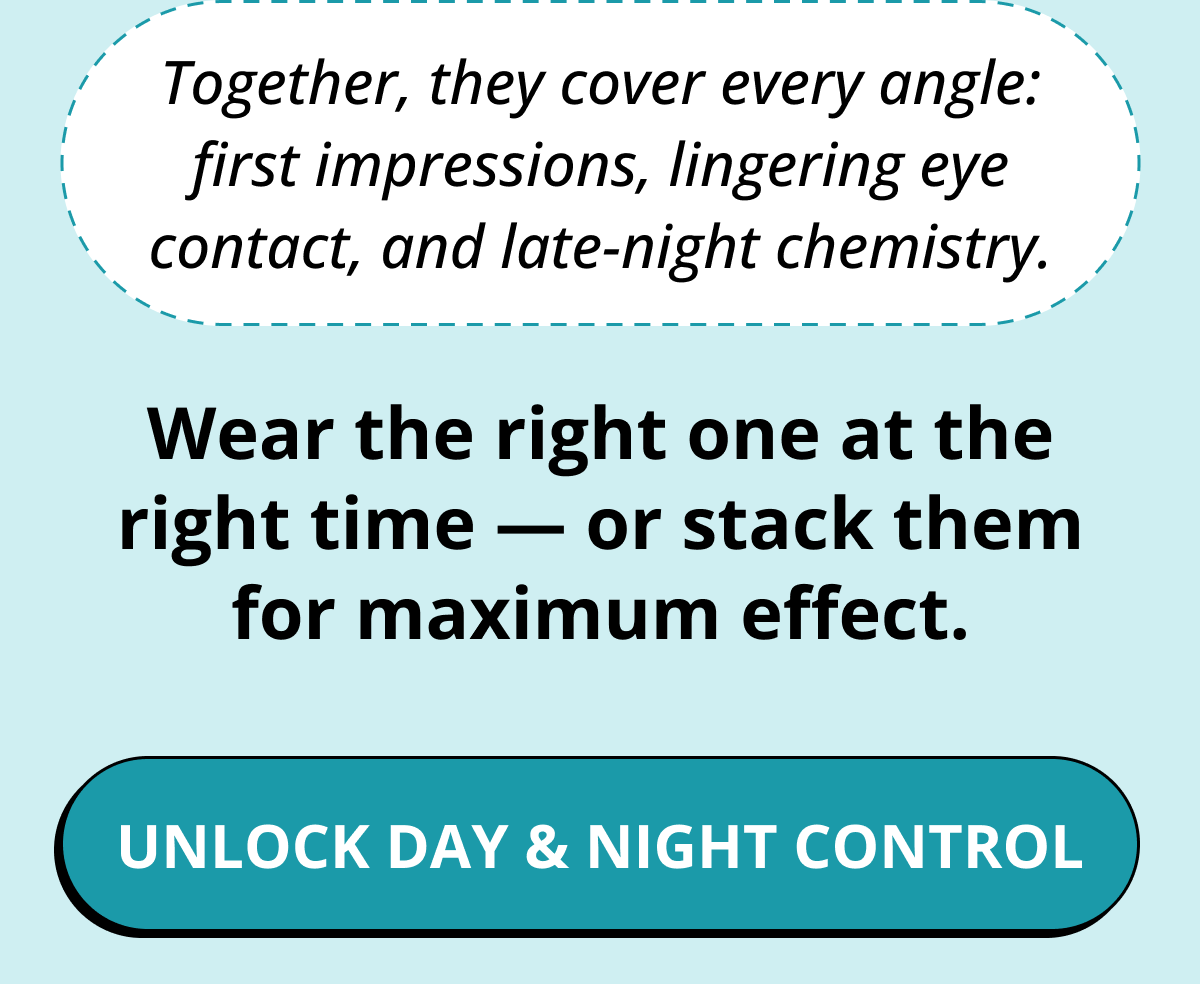 Together, they cover every angle: first impressions, lingering eye contact, and late-night chemistry. Wear the right one at the right time — or stack them for maximum effect. Unlock Day & Night Control