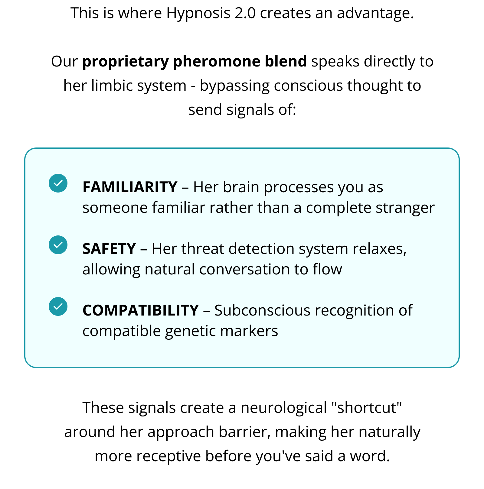 This is where Hypnosis 2.0 creates an advantage.  Our proprietary pheromone blend speaks directly to her limbic system - bypassing conscious thought to send signals of: FAMILIARITY – Her brain processes you as someone familiar rather than a complete stranger  SAFETY – Her threat detection system relaxes, allowing natural conversation to flow  COMPATIBILITY – Subconscious recognition of compatible genetic markers These signals create a neurological "shortcut" around her approach barrier, making her naturally more receptive before you've said a word.