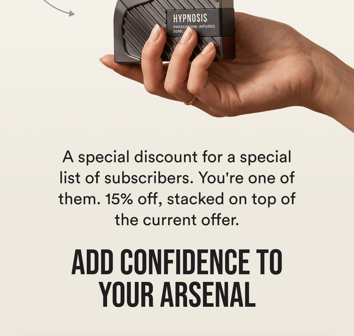 A special discount for a special list of subscribers. You're one of them. 15% off, stacked on top of the current offer. Add Confidence To Your Arsenal.