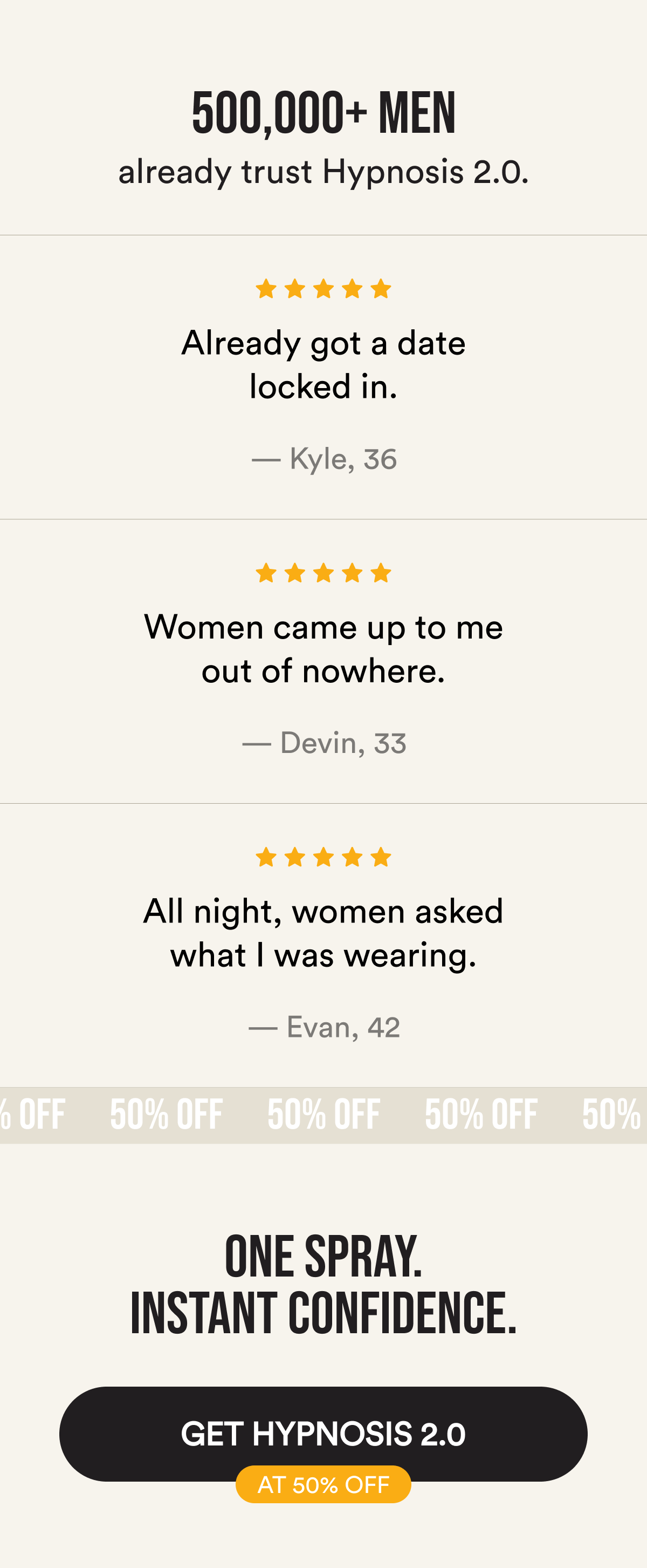 500,000+ men already trust Hypnosis 2.0. Already got a date locked in. — Kyle, 36. Women came up to me out of nowhere. — Devin, 33. All night, women asked what I was wearing. — Evan, 42. One spray. Instant confidence. Get Hypnosis 2.0 at 50% Off