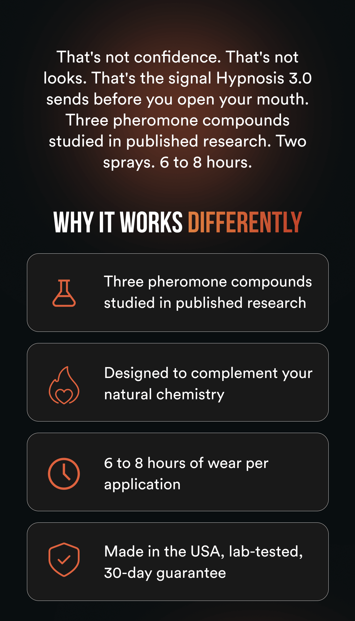 That's not confidence. That's not looks. That's the signal Hypnosis 3.0 sends before you open your mouth. Three pheromone compounds studied in published research. Two sprays. 6 to 8 hours. Why it works differently: Three pheromone compounds studied in published research Designed to complement your natural chemistry 6 to 8 hours of wear per application Made in the USA, lab-tested, 30-day guarantee