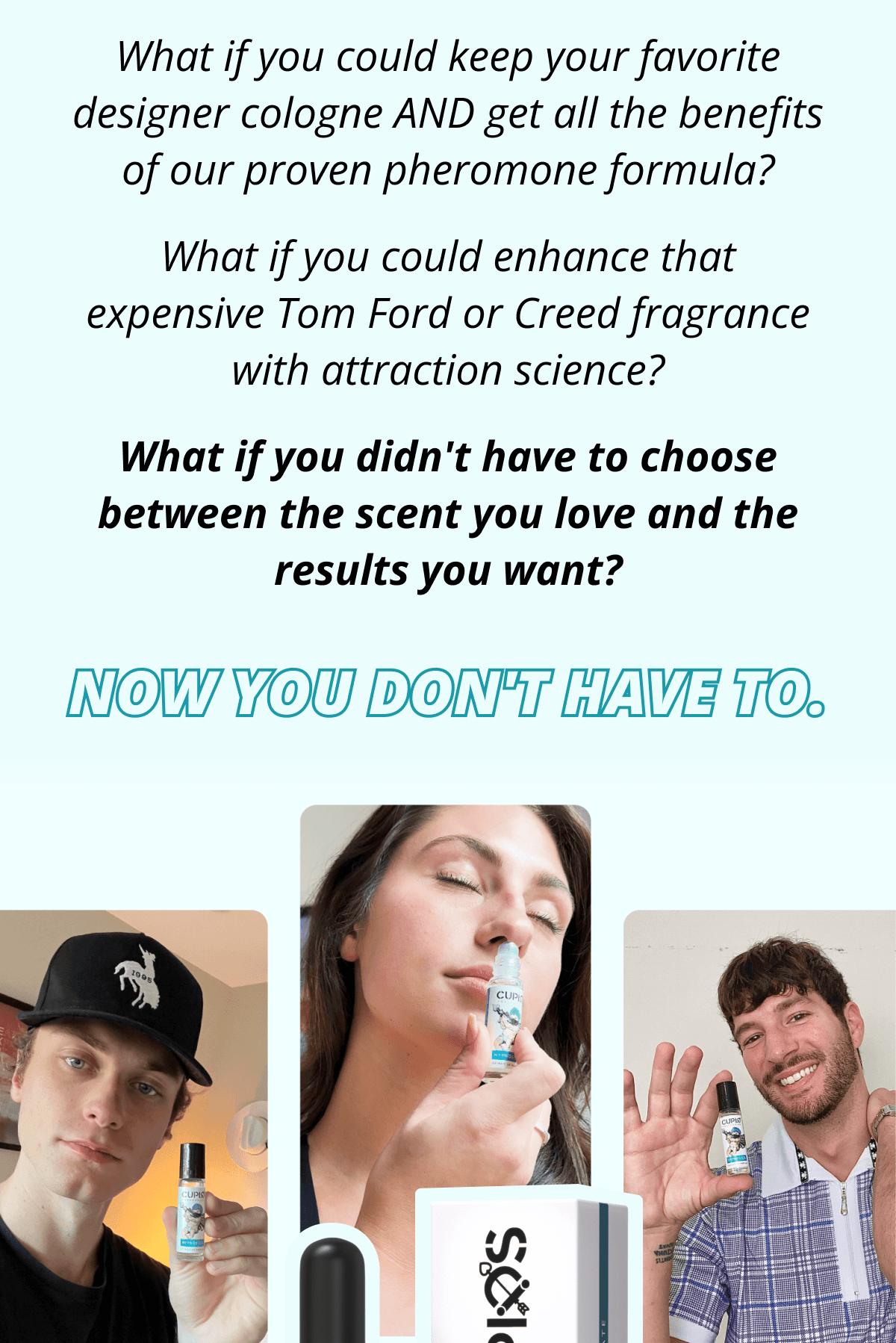 What if you could keep your favorite designer cologne AND get all the benefits of our proven pheromone formula?  What if you could enhance that expensive Tom Ford or Creed fragrance with attraction science?  What if you didn't have to choose between the scent you love and the results you want?  Now you don't have to.