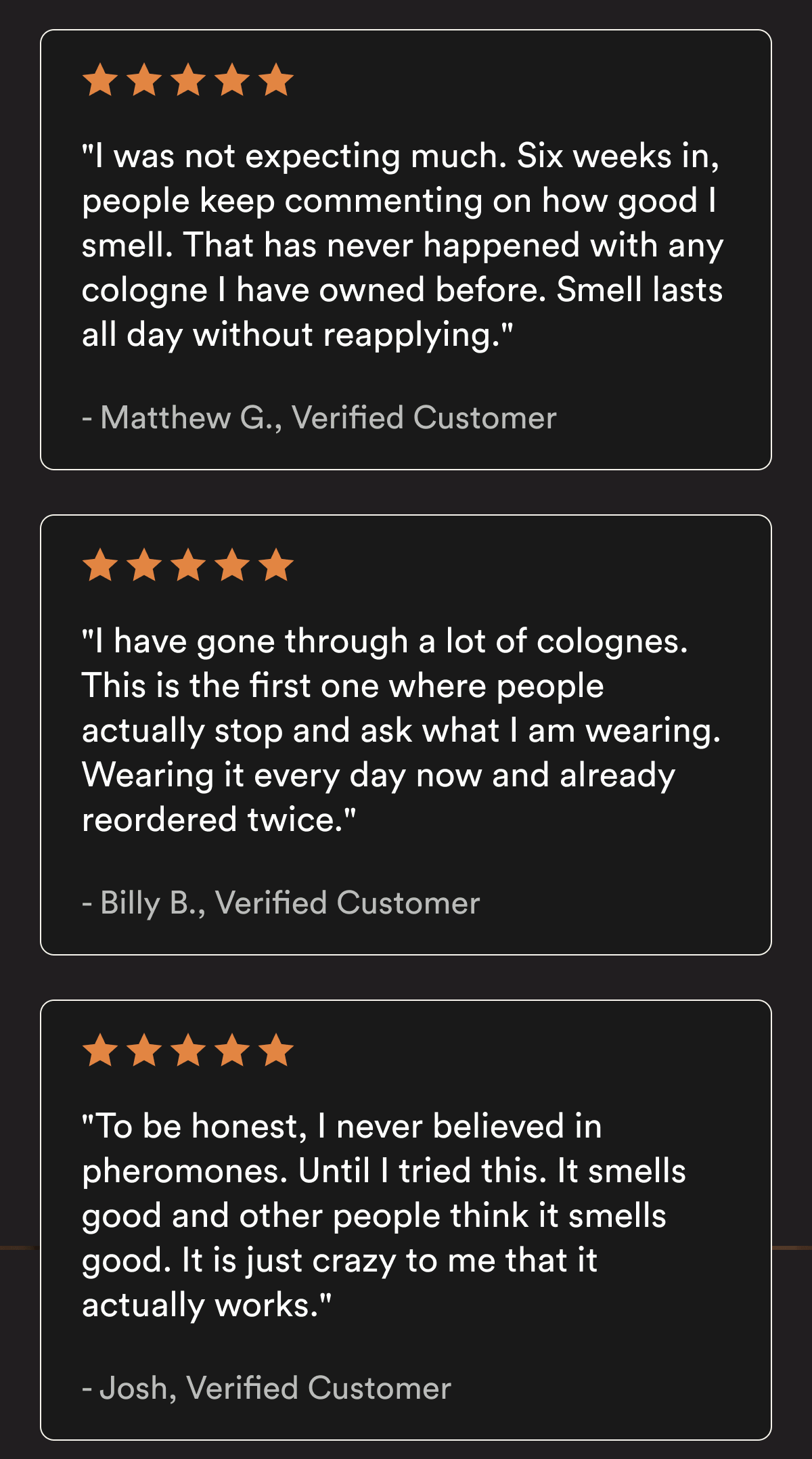 "I was not expecting much. Six weeks in, people keep commenting on how good I smell. That has never happened with any cologne I have owned before. Smell lasts all day without reapplying." — Matthew G., Verified Customer ★★★★★ "I have gone through a lot of colognes. This is the first one where people actually stop and ask what I am wearing. Wearing it every day now and already reordered twice." — Billy B., Verified Customer ★★★★★ "To be honest, I never believed in pheromones. Until I tried this. It smells good and other people think it smells good. It is just crazy to me that it actually works." — Josh, Verified Customer Customer reviews reflect individual experiences. Results vary.