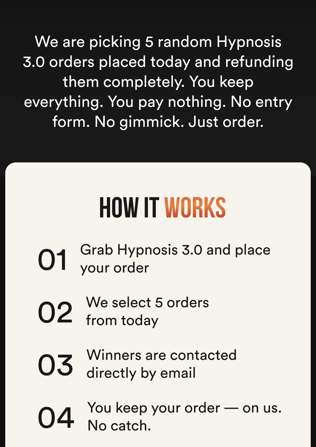 We are picking 5 random Hypnosis 3.0 orders placed today and refunding them completely. You keep everything. You pay nothing. No entry form. No gimmick. Just order. How it works: 01 — Grab Hypnosis 3.0 and place your order 02 — We select 5 random orders from today 03 — Winners are contacted directly by email 04 — You keep your order — on us. No catch.