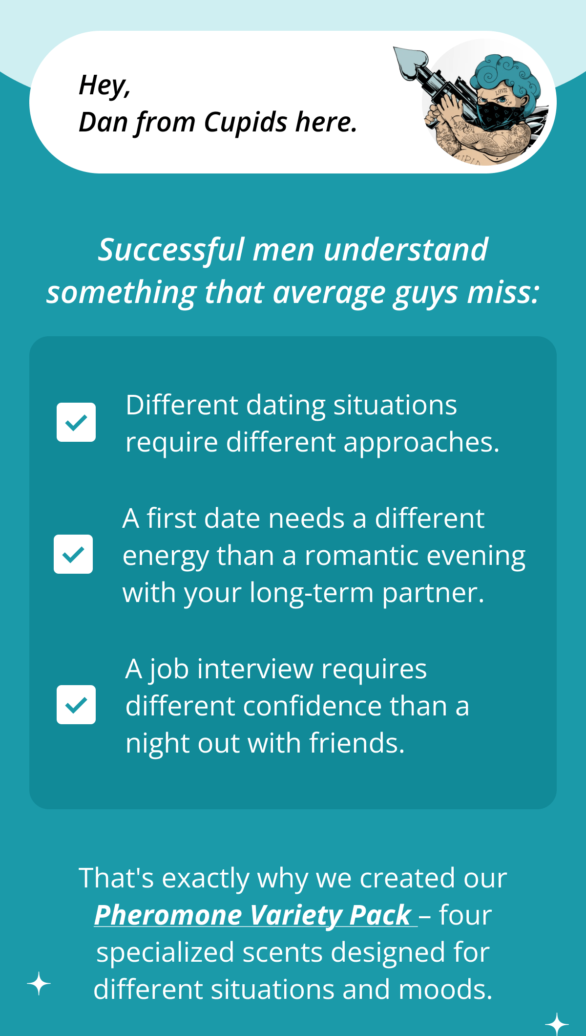 Hey, Dan from Cupids here. Successful men understand something that average guys miss: Different dating situations require different approaches. A first date needs a different energy than a romantic evening with your long-term partner. A job interview requires different confidence than a night out with friends. That's exactly why we created our Pheromone Variety Pack – four specialized scents designed for different situations and moods.