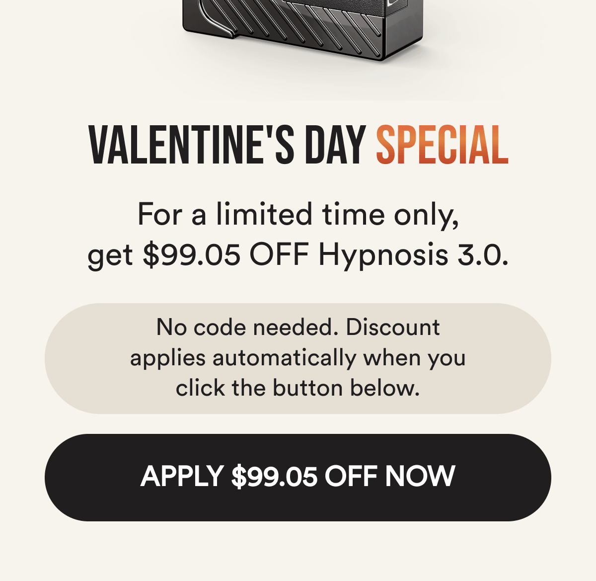 Valentine's day special. For a limited time, get $99.05 off hypnosis 3.0. No code needed. The discount applies automatically when you click below. Apply $99.05 off now.