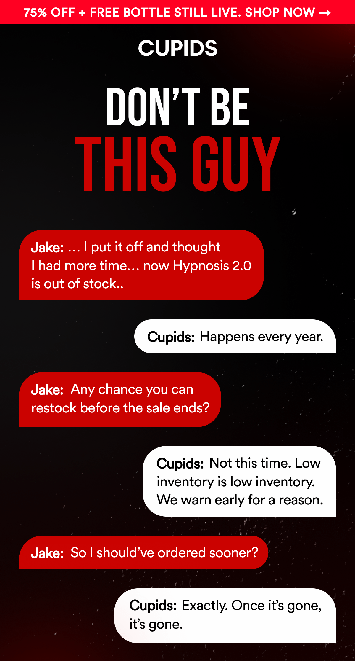 Cupids. 75% OFF + FREE BOTTLE STILL LIVE. SHOP NOW Don't Be This Guy. Jake: … I put it off and thought I had more time… now Hypnosis 2.0 is out of stock..  Cupids: Happens every year.  Jake: Any chance you can restock before the sale ends?  Cupids: Not this time. Low inventory is low inventory. We warn early for a reason.  Jake: So I should've ordered sooner?  Cupids: Exactly. Once it's gone, it's gone. 