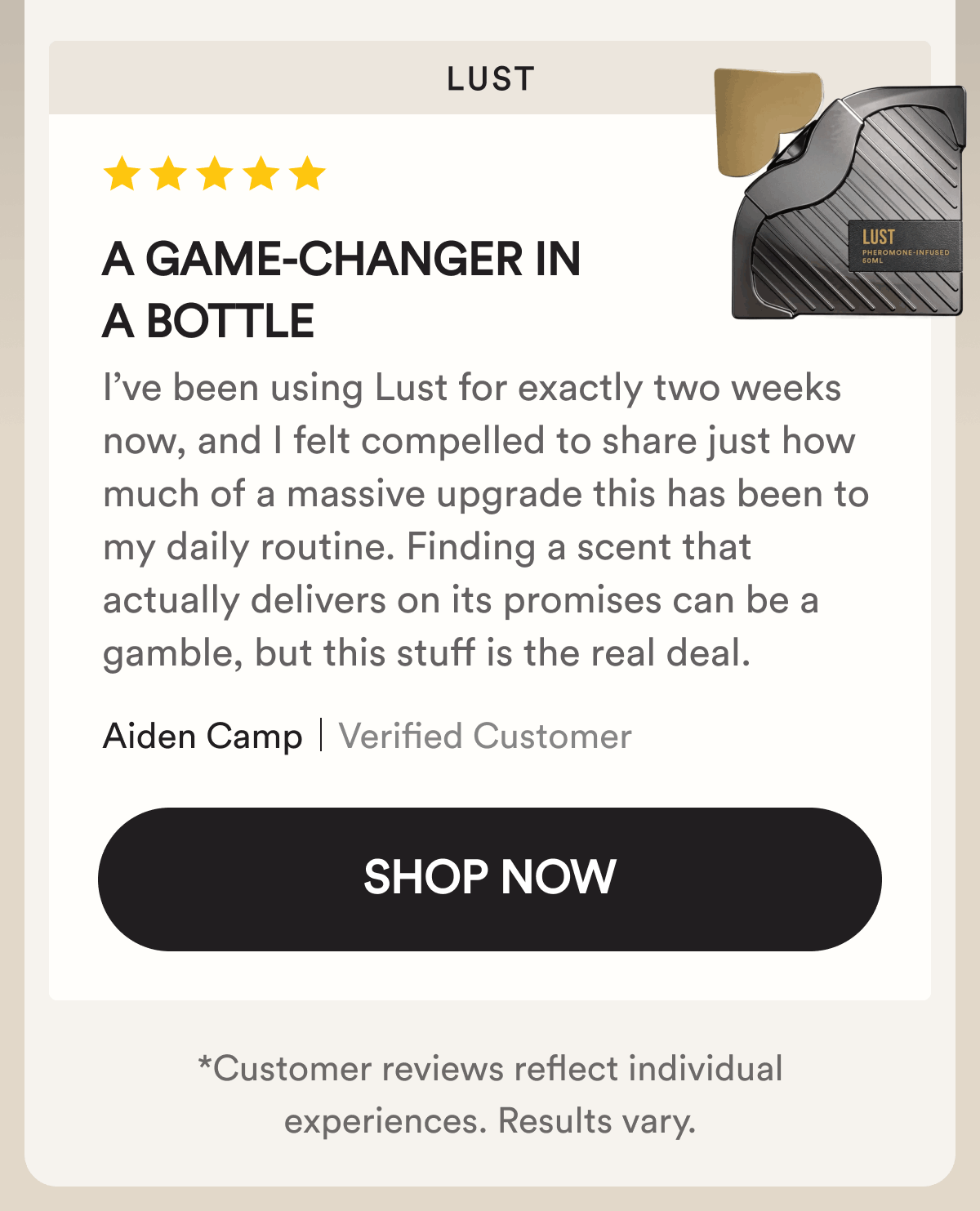 Lust. A game-changer in a bottle. I’ve been using Lust for exactly two weeks now, and I felt compelled to share just how much of a massive upgrade this has been to my daily routine. Finding a scent that actually delivers on its promises can be a gamble, but this stuff is the real deal. Aiden Camp. Verified Customer.  Shop Now. Customer reviews reflect individual experiences. Results vary.
