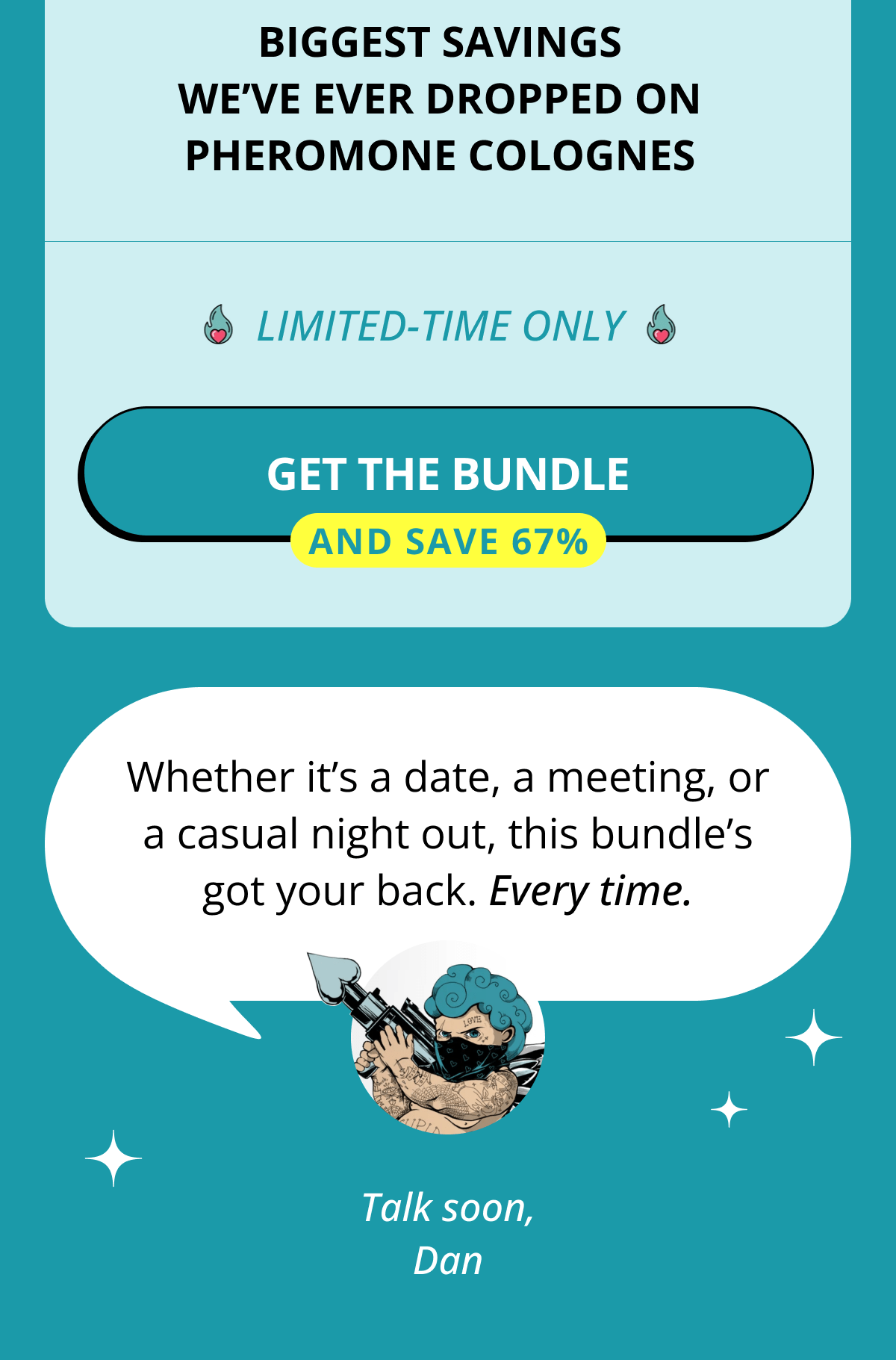 Biggest savings we've ever dropped on pheromone colognes Limited-time only Get the Bundle  And save 67% Whether it's a date, a meeting, or a casual night out, this bundle's got your back. Every time. Talk soon, Dan