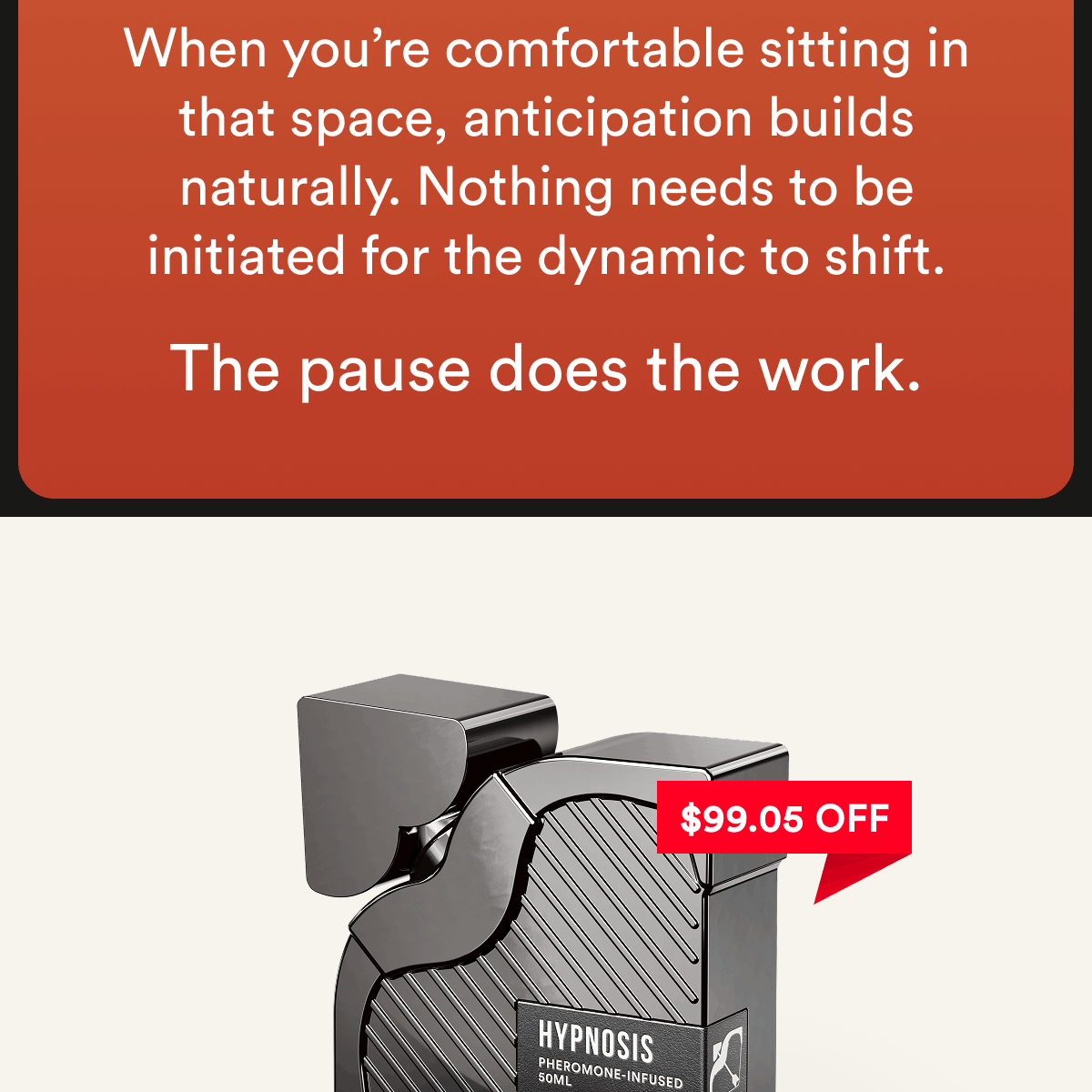 When you're comfortable sitting in that space, anticipation builds naturally. Nothing needs to be initiated for the dynamic to shift. The pause does the work. $99.05 off