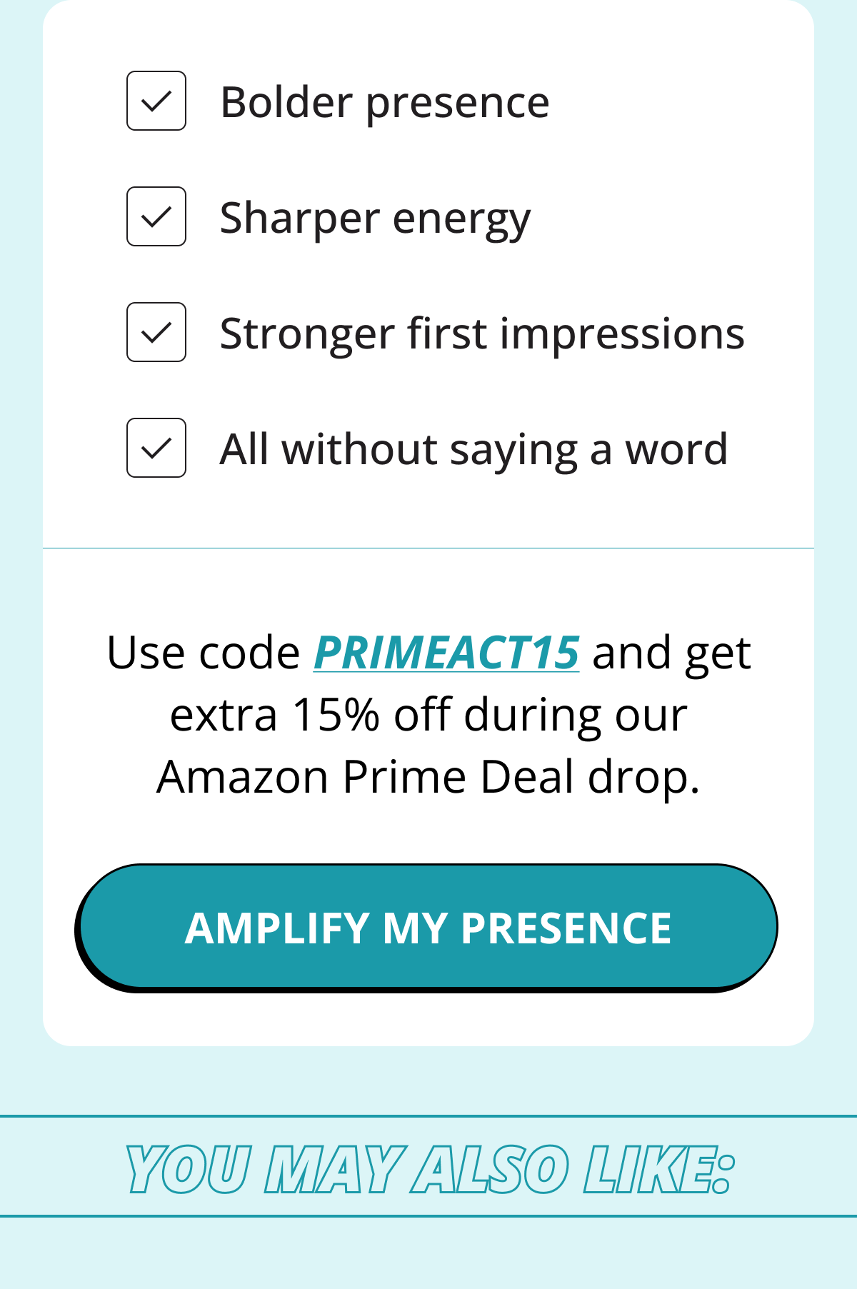 Bolder presence. Sharper energy. Stronger first impressions. All without saying a word. Use code PRIMEACT15&nbsp;and get extra 15% off during our Amazon Prime Deal drop. Amplify my presence. You may also like: