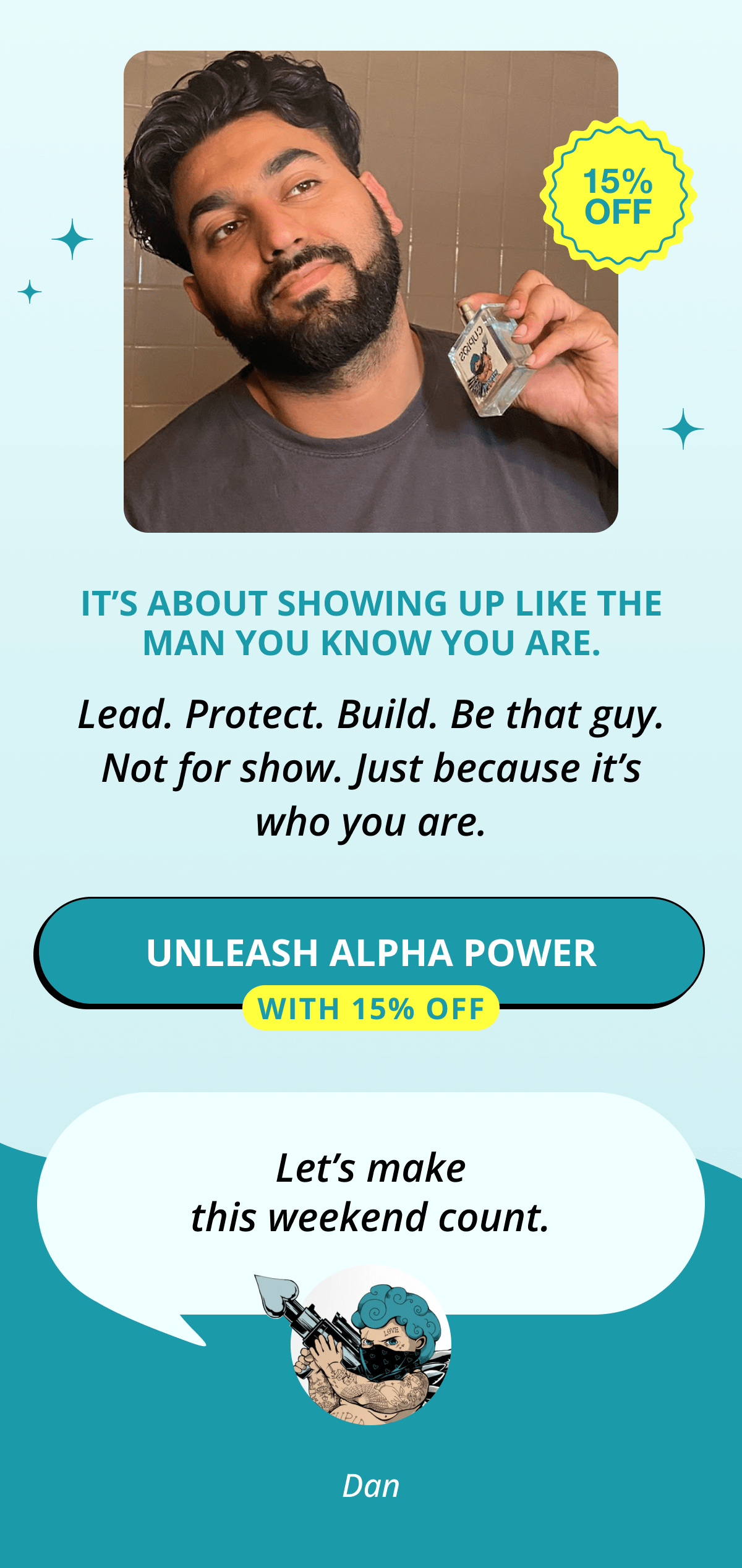 It's about showing up like the man you know you are. Lead. Protect. Build. Be that guy. Not for show. Just because it's who you are. Unleash Alpha Power  With 15% Off Let's make this weekend count. Dan