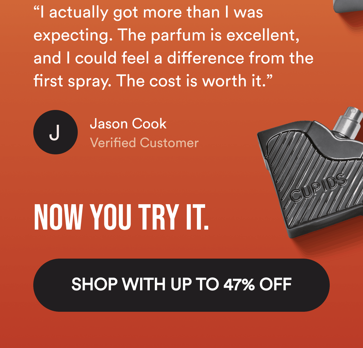 “I actually got more than I was expecting. The parfum is excellent, and I could feel a difference from the first spray. The cost is worth it.” Jason Cook. Verified Customer. Now you try it. Shop With Up To 47% Off.