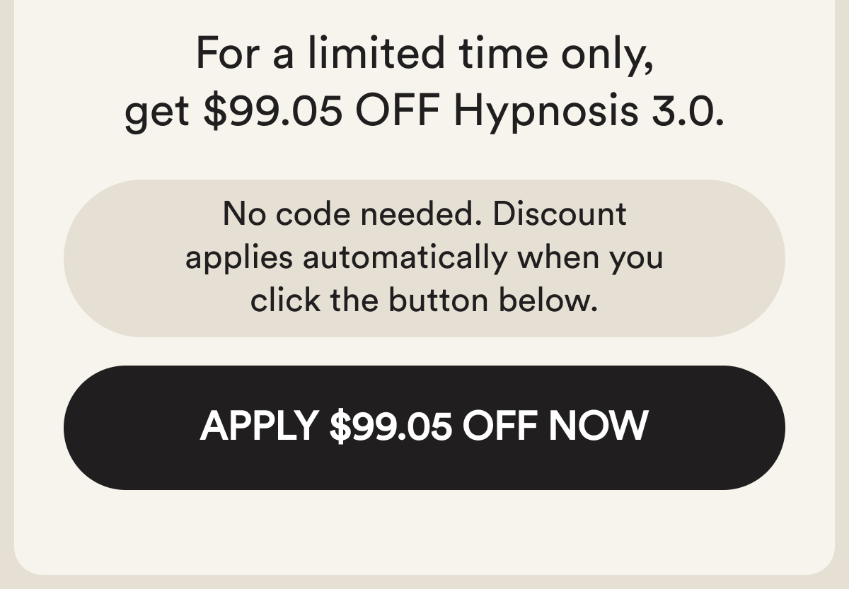 For a limited time, get $99.05 off hypnosis 3.0. No code needed. The discount applies automatically when you click below. Apply $99.05 off now.