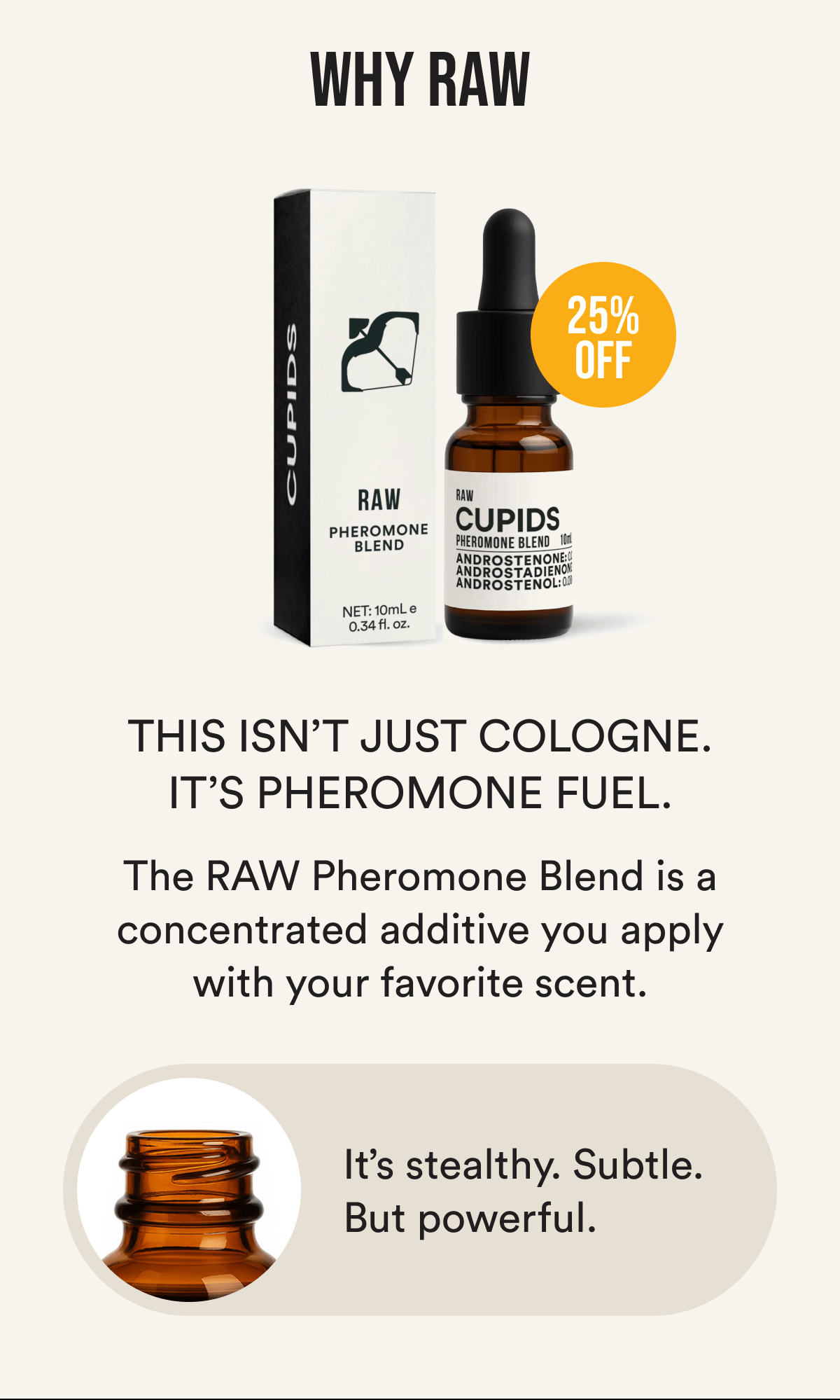 Why RAW?  This isn't just cologne. It's pheromone fuel. The RAW Pheromone Blend is a concentrated additive you apply before your favorite scent. It's stealthy. Subtle. But powerful.