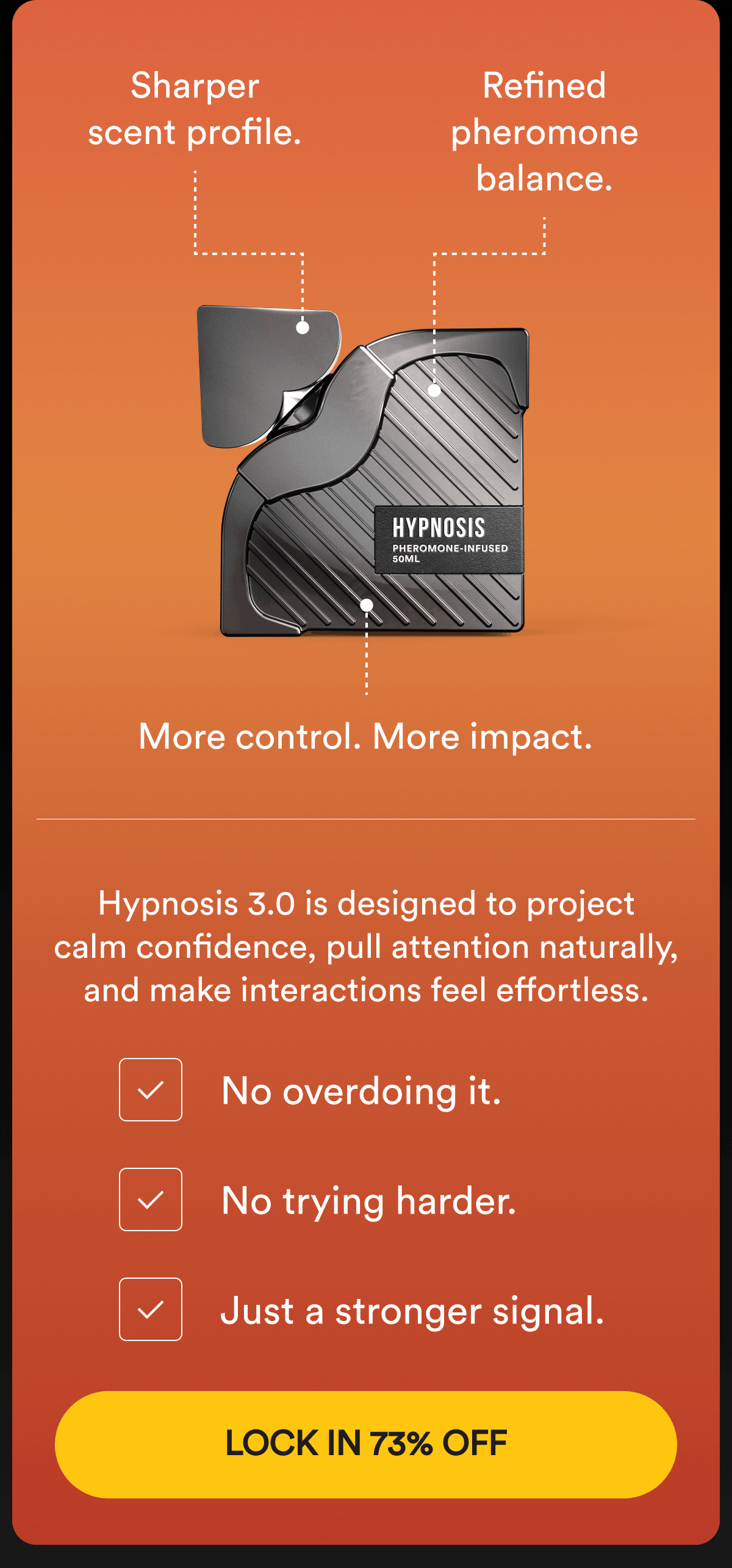 Sharper scent profile. Refined pheromone balance. More control. More impact. Hypnosis 3.0 is designed to project calm confidence, pull attention naturally, and make interactions feel effortless. No overdoing it. No trying harder. Just a stronger signal. Built for daily wear. Built for real reactions. Built for men who want results without thinking about it. Lock in 73% OFF.