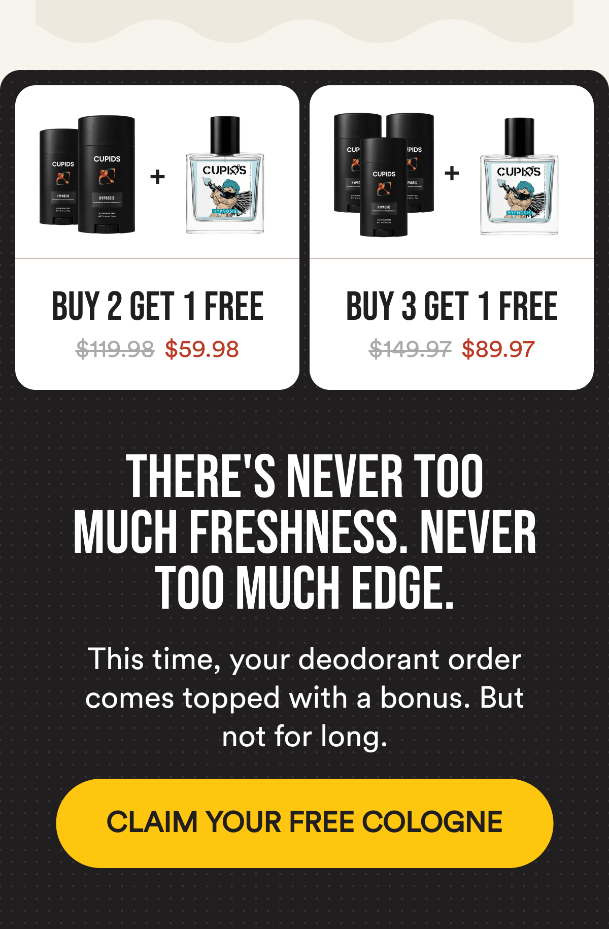 Buy 2 Get 1 Free $119.98 $59.98. Buy 3 Get 1 Free $149.97 $89.97. There's never too much freshness. Never too much edge. This time, your deodorant order comes topped with a bonus. But not for long. CLAIM YOUR FREE COLOGNE.