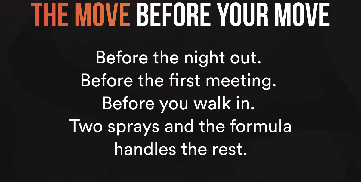 THE MOVE BEFORE YOUR MOVE. Before the night out. Before the first meeting. Before you walk in. Two sprays and the formula handles the rest.
