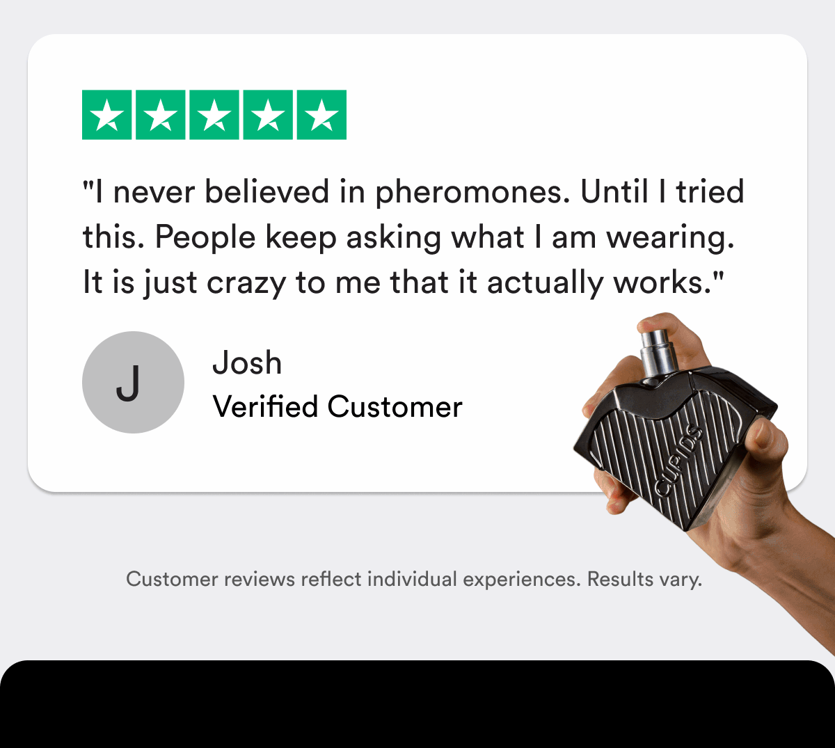 "I never believed in pheromones. Until I tried this. People keep asking what I am wearing. It is just crazy to me that it actually works." — Josh, Verified Customer Customer reviews reflect individual experiences. Results vary.