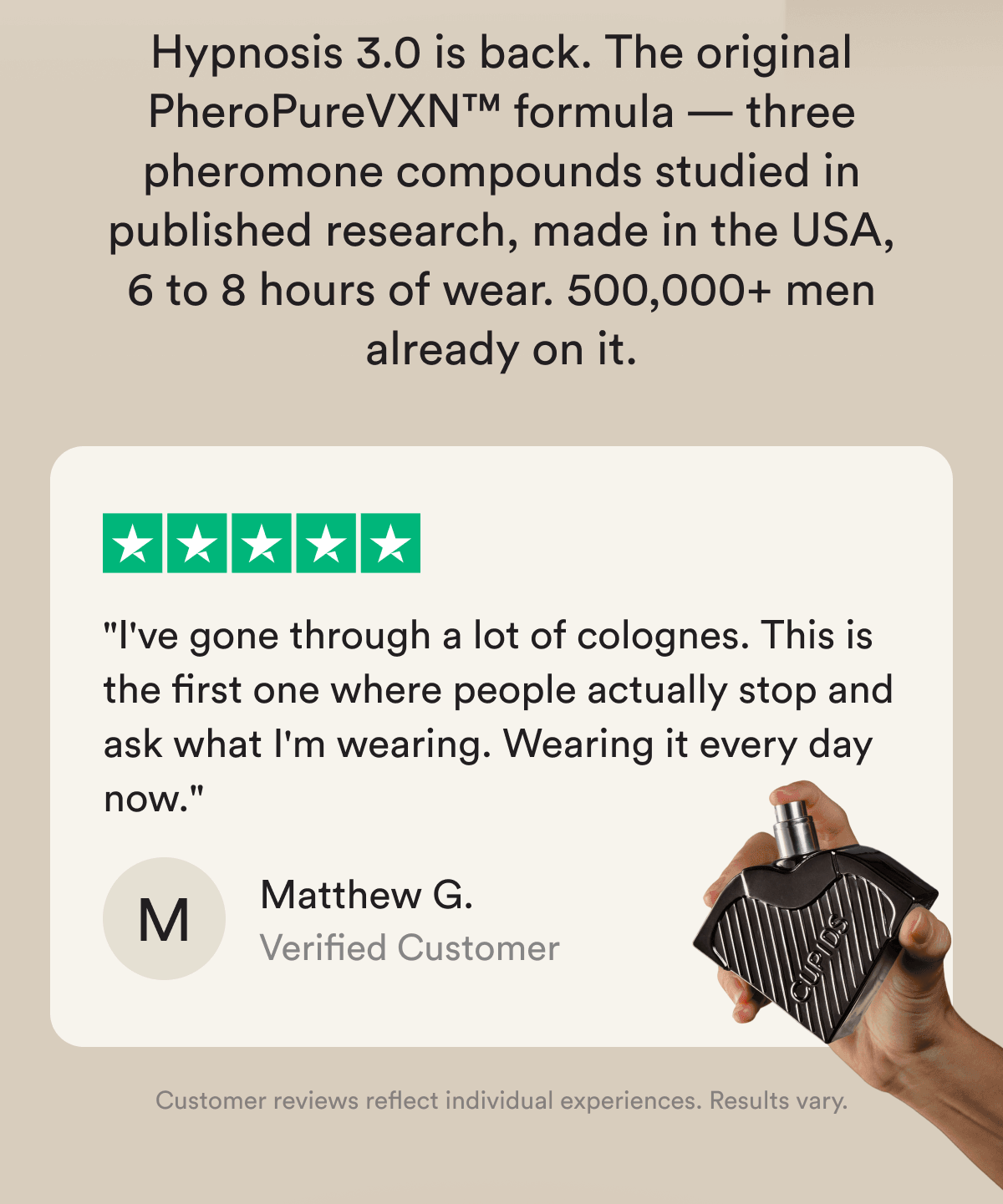 Hypnosis 3.0 is back. The original PheroPureVXN™ formula — three pheromone compounds studied in published research, made in the USA, 6 to 8 hours of wear. 500,000+ men already on it. ★★★★★ "I've gone through a lot of colognes. This is the first one where people actually stop and ask what I'm wearing. Wearing it every day now." — Matthew G., Verified Customer Customer reviews reflect individual experiences. Results vary.