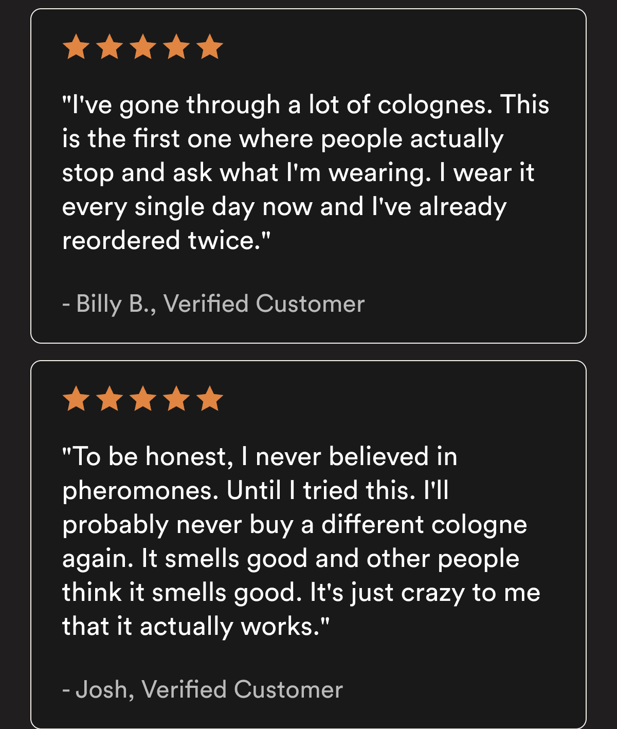 "I've gone through a lot of colognes. This is the first one where people actually stop and ask what I'm wearing. I wear it every single day now and I've already reordered twice." — Billy B., Verified Customer - "To be honest, I never believed in pheromones. Until I tried this. I'll probably never buy a different cologne again. It smells good and other people think it smells good. It's just crazy to me that it actually works." — Josh, Verified Customer Customer reviews reflect individual experiences. Results vary.