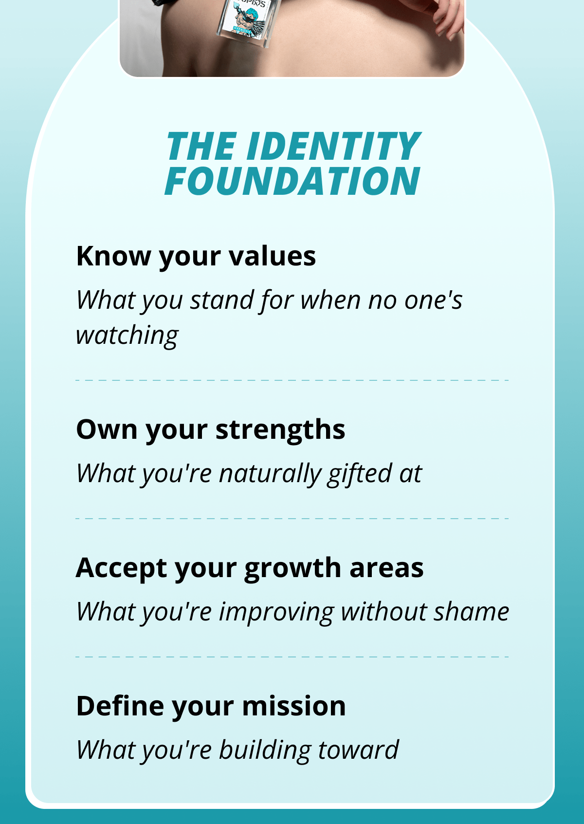 The Identity Foundation Know your values What you stand for when no one's watching Own your strengths What you're naturally gifted at Accept your growth areas What you're improving without shame Define your mission What you're building toward