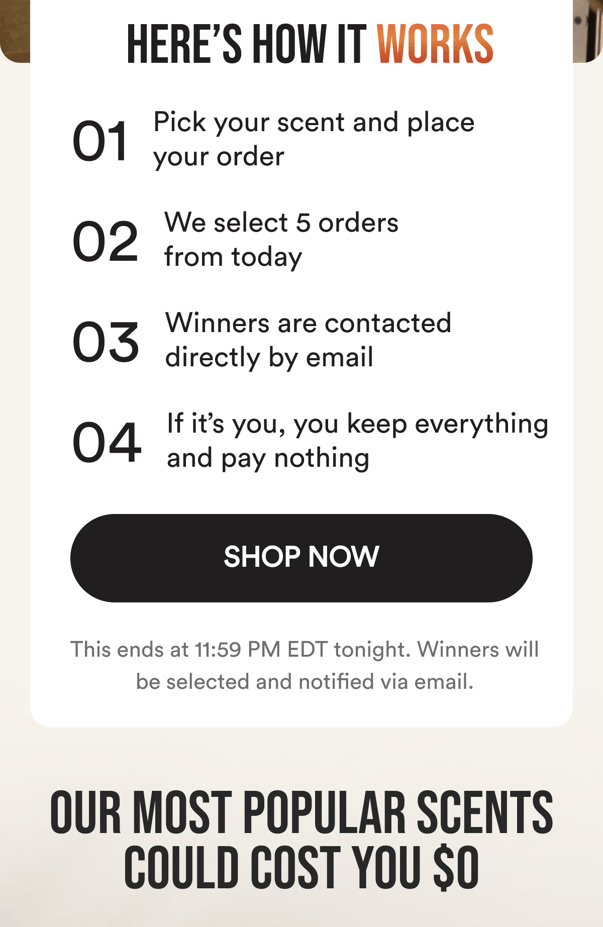 Here’s How It Works. 1. Pick your scent and place your order. 2. We select 5 orders from today. 3. Winners are contacted directly by email. 4. If it’s you, you keep everything and pay nothing. This ends at 11:59 PM EDT tonight. Winners will be selected and notified via email. Shop Now. Our most popular scents could cost you $0.