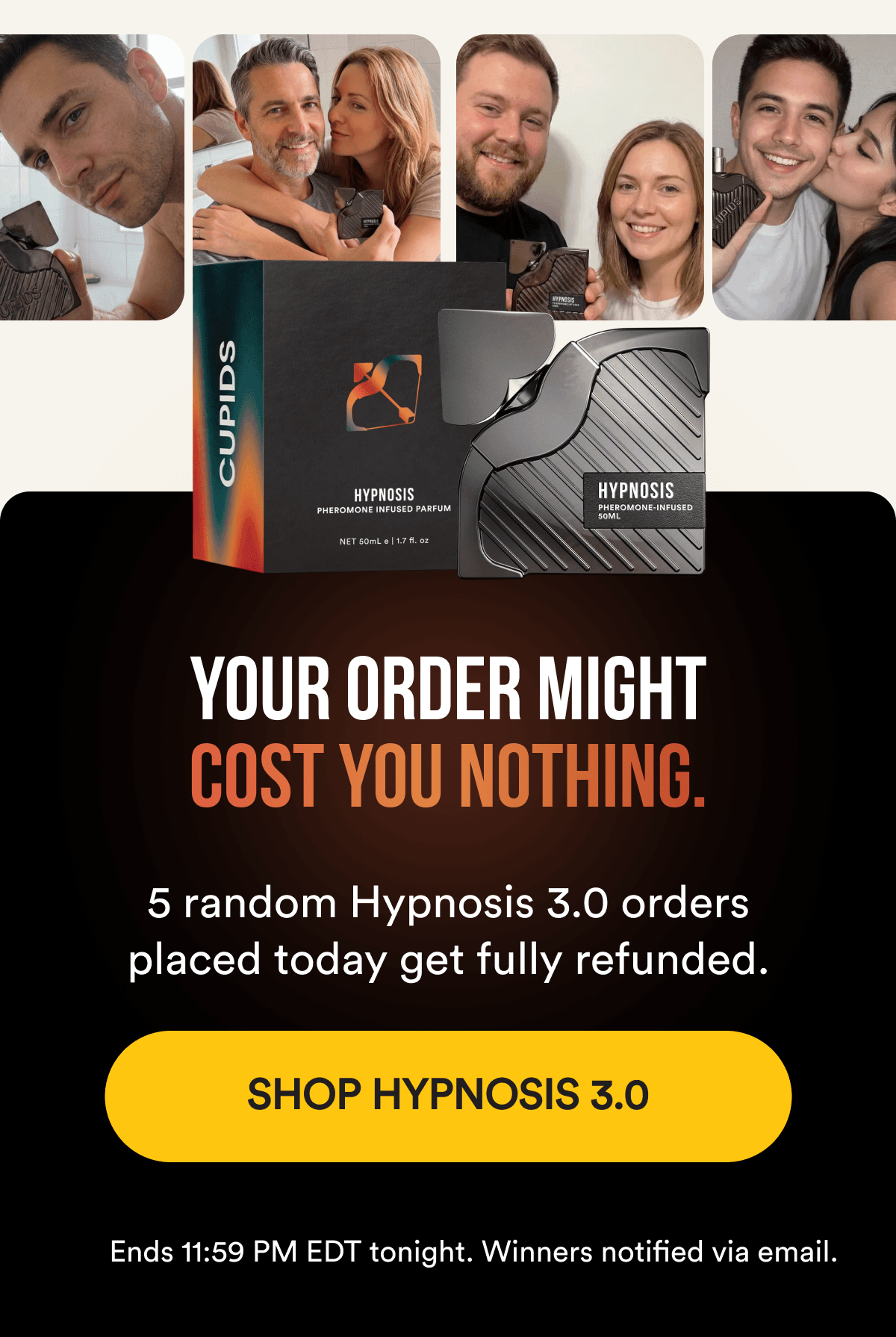 YOUR ORDER MIGHT COST YOU NOTHING. 5 random Hypnosis 3.0 orders placed today get fully refunded. Ends 11:59 PM EDT tonight. SHOP HYPNOSIS 3.0 - Ends 11:59 PM EDT tonight. Winners notified via email.