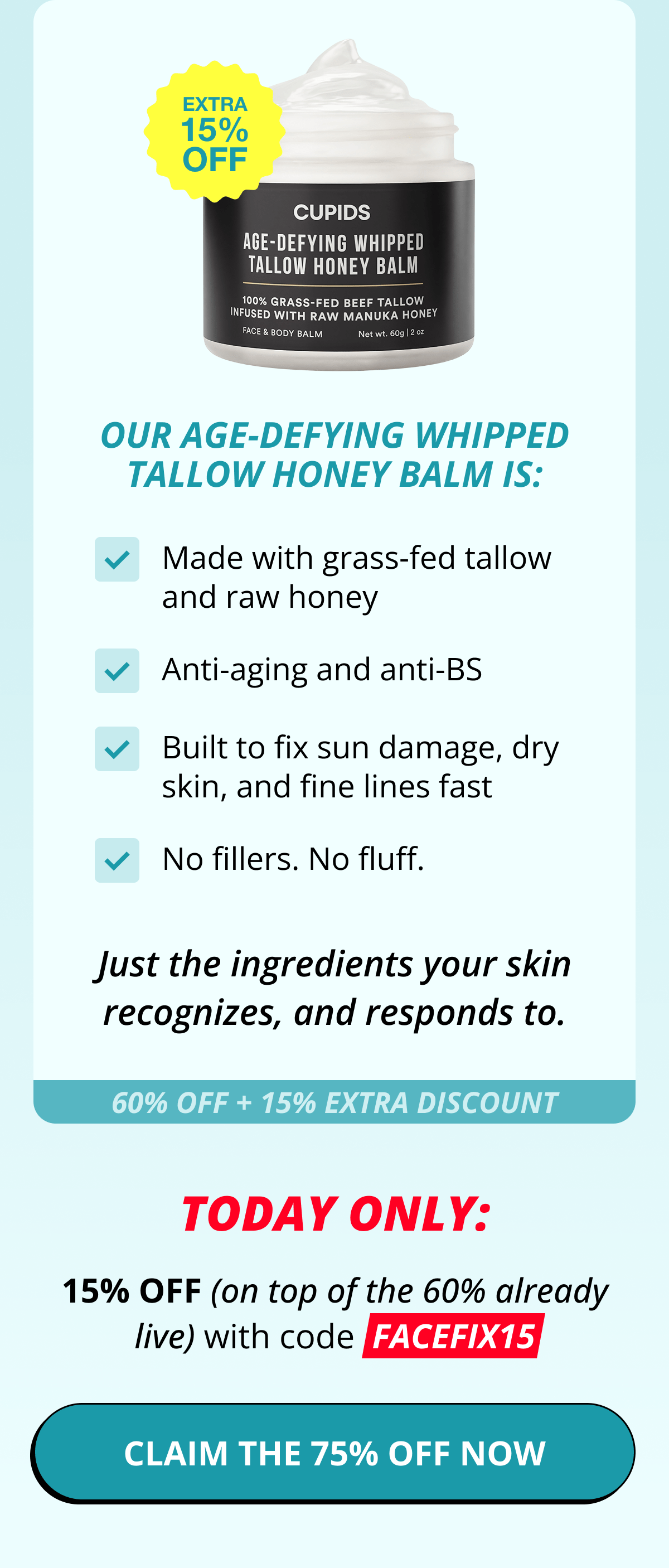 Our Age-Defying Whipped Tallow Honey Balm is: Made with grass-fed tallow and raw honey Anti-aging and anti-BS Built to fix sun damage, dry skin, and fine lines fast No fillers. No fluff. Just the ingredients your skin recognizes, and responds to. 60% OFF + 15% EXTRA DISCOUNT 15% OFF (on top of the 60% already live) with code  FACEFIX15 CLAIM THE 75% OFF NOW