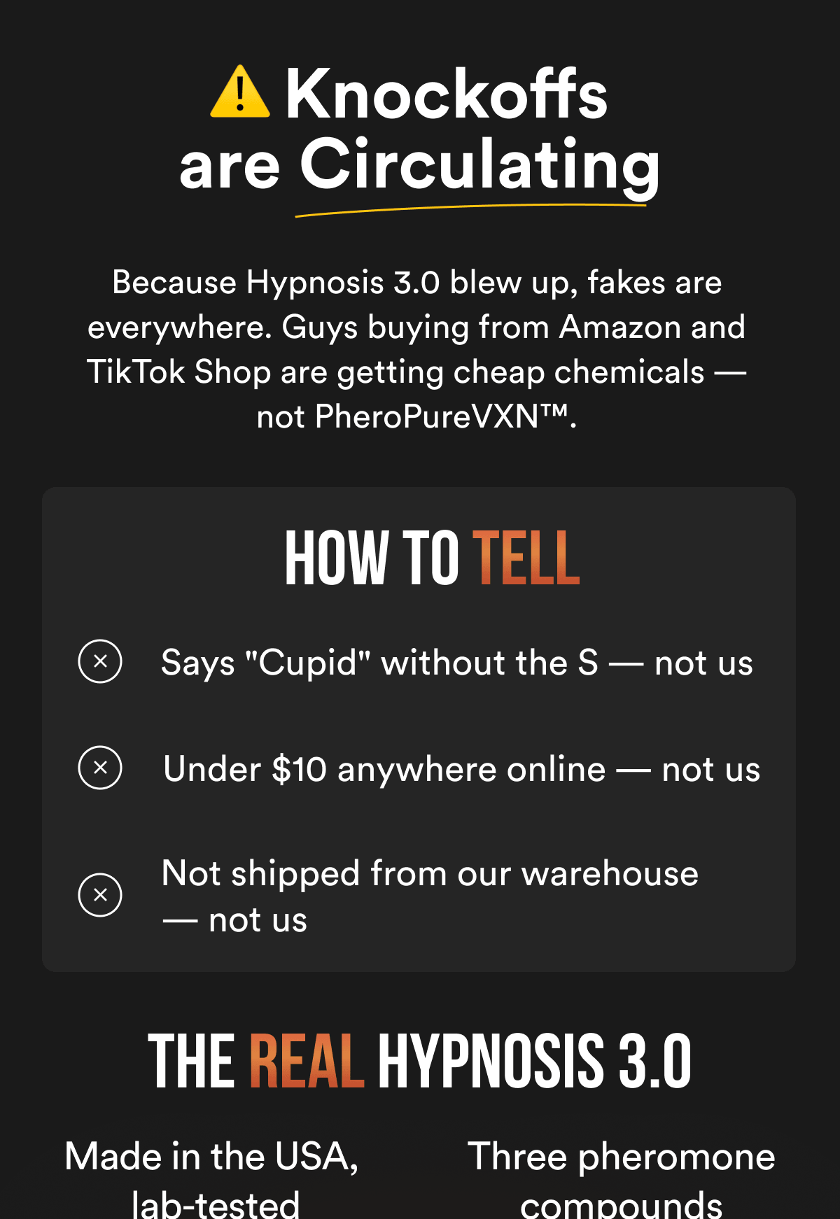 Knockoffs are Circulating - Because Hypnosis 3.0 blew up, fakes are everywhere. Guys buying from Amazon and TikTok Shop are getting cheap chemicals — not PheroPureVXN™. how to TELL Says "Cupid" without the S — not us Under $10 anywhere online — not us Not shipped from our warehouse — not us