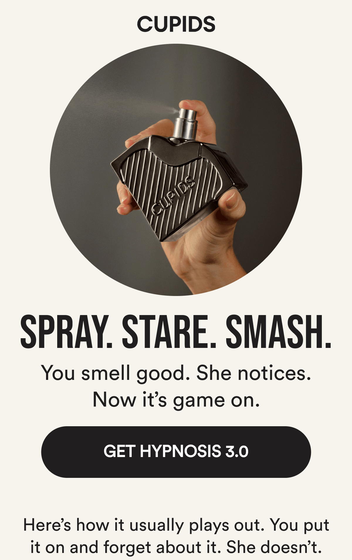 Spray. Stare. Smash. You smell good. She notices. Now it's game on. Get Hypnosis 3.0. Here's how it usually plays out. You put it on and forget about it. She doesn't.
