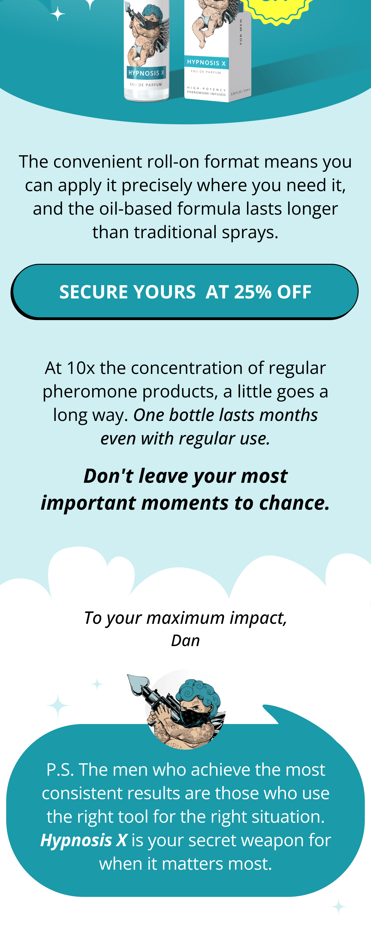 The convenient roll-on format means you can apply it precisely where you need it, and the oil-based formula lasts longer than traditional sprays.  >> Secure Your Bottle at 25% OFF  At 10x the concentration of regular pheromone products, a little goes a long way. One bottle lasts months even with regular use.  Don't leave your most important moments to chance.  To your maximum impact, Dan  P.S. The men who achieve the most consistent results are those who use the right tool for the right situation. Hypnosis X is your secret weapon for when it matters most.