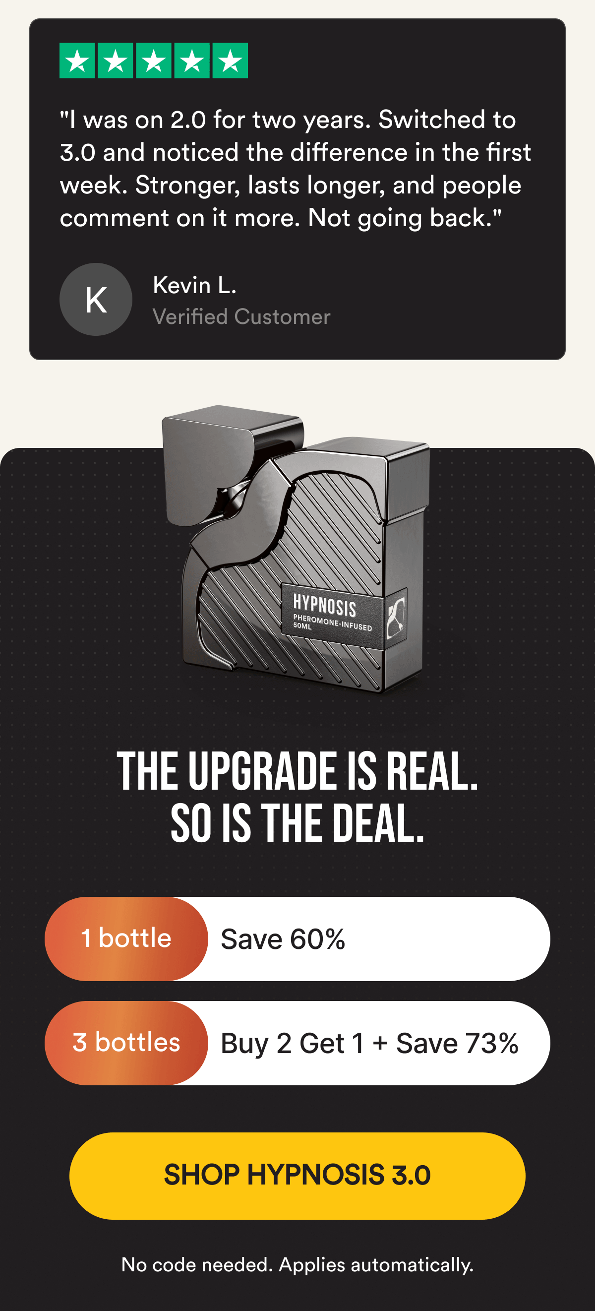 THE UPGRADE IS REAL. SO IS THE DEAL. Save 60% on 1 bottle or 73% with Buy 2, Get 1 Free. No code needed, applies automatically. SHOP HYPNOSIS 3.0 NOW