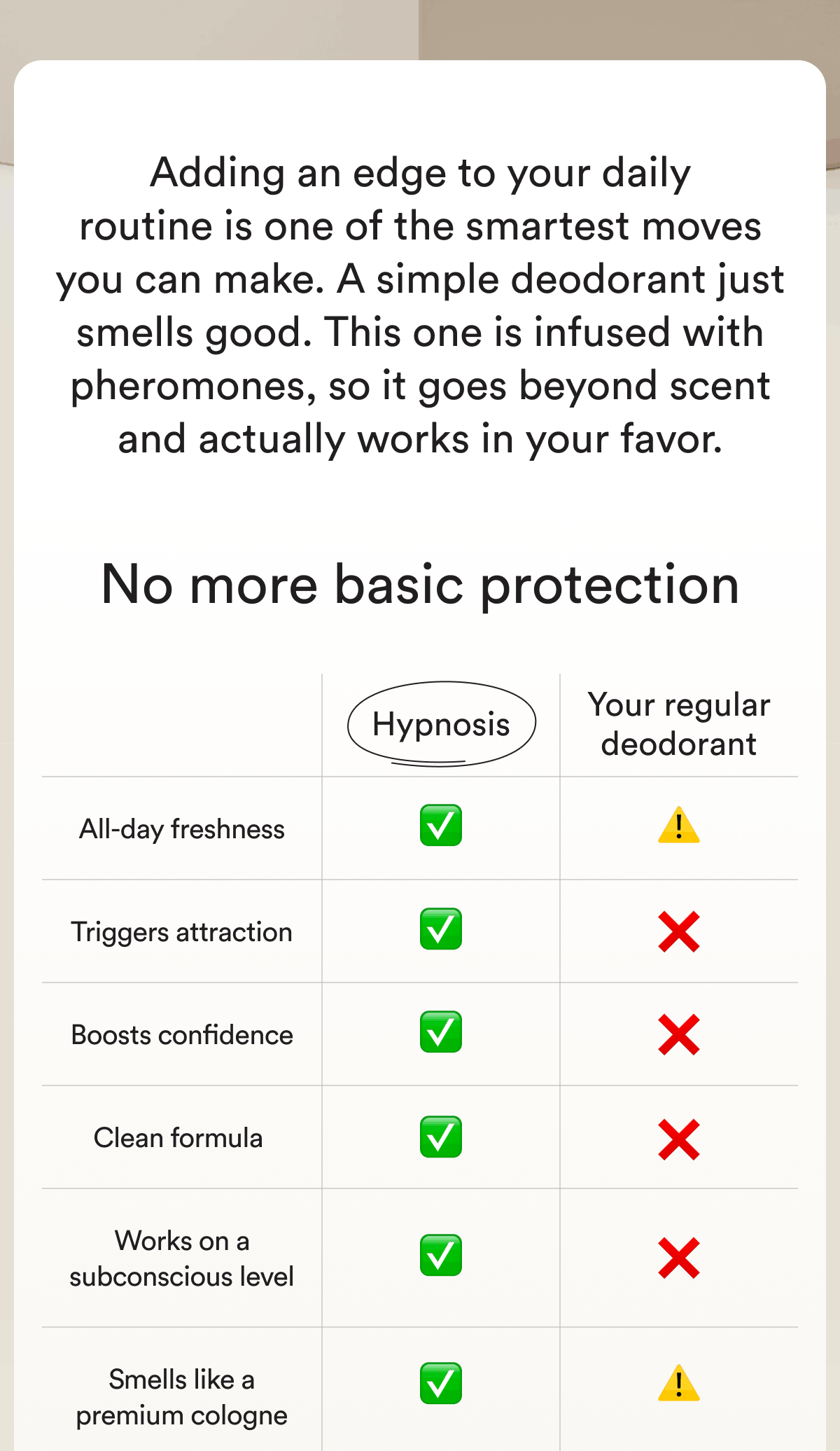 Adding an edge to your daily routine is one of the smartest moves you can make. A simple deodorant just smells good. This one is infused with pheromones, so it goes beyond scent and actually works in your favor. No more basic protection Hypnosis Your regular deodorant All-day freshness Triggers attraction Boosts confidence Clean formula Works on a subconscious level Smells like a premium cologne
