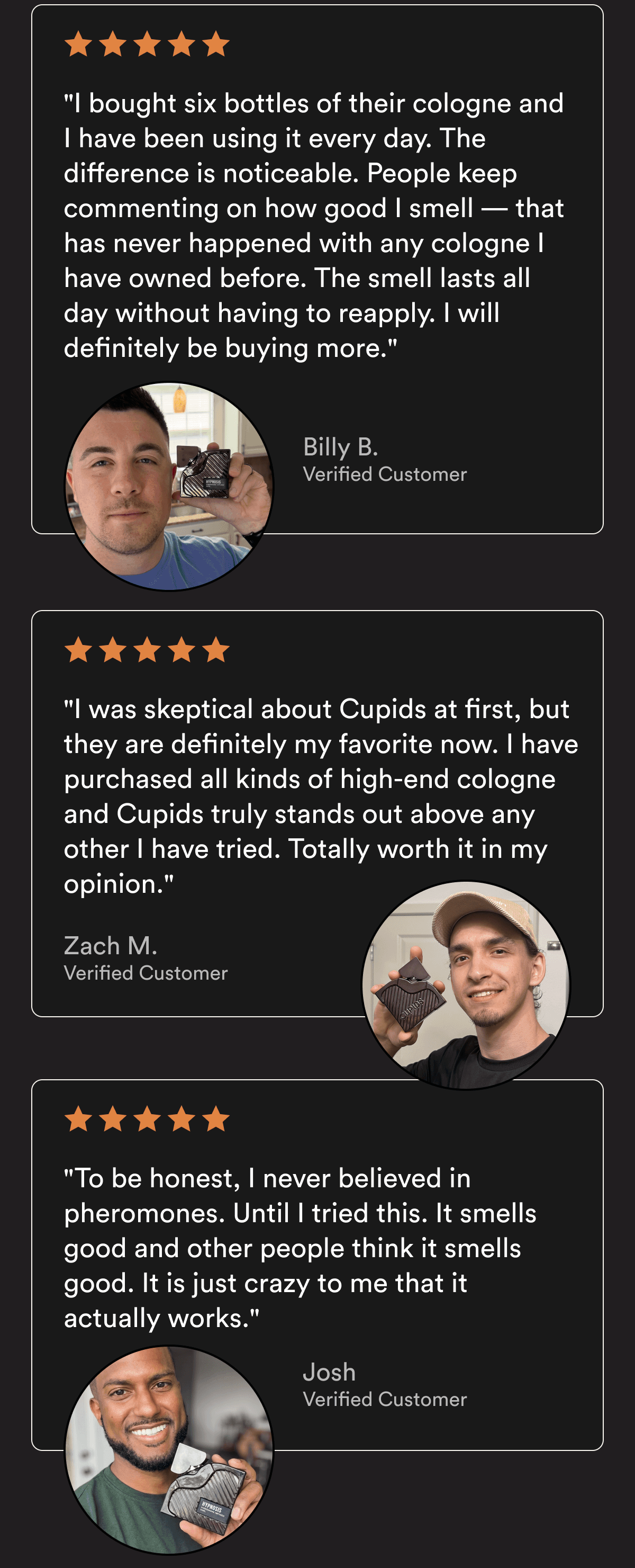 ★★★★★ "I bought six bottles of their cologne and I have been using it every day. The difference is noticeable. People keep commenting on how good I smell — that has never happened with any cologne I have owned before. The smell lasts all day without having to reapply. I will definitely be buying more." — Billy B., Verified Customer ★★★★★ "I was skeptical about Cupids at first, but they are definitely my favorite now. I have purchased all kinds of high-end cologne and Cupids truly stands out above any other I have tried. Totally worth it in my opinion." — Zach M., Verified Customer ★★★★★ "To be honest, I never believed in pheromones. Until I tried this. It smells good and other people think it smells good. It is just crazy to me that it actually works." — Josh, Verified Customer Customer reviews reflect individual experiences. Results vary.
