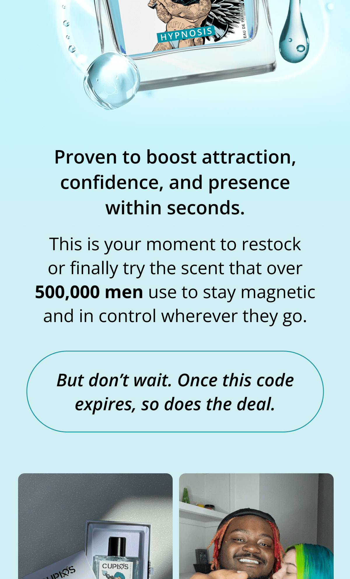 Proven to boost attraction, confidence, and presence within seconds. This is your moment to restock or finally try the scent that over 500,000 men use to stay magnetic and in control wherever they go. But don't wait. Once this code expires, so does the deal.