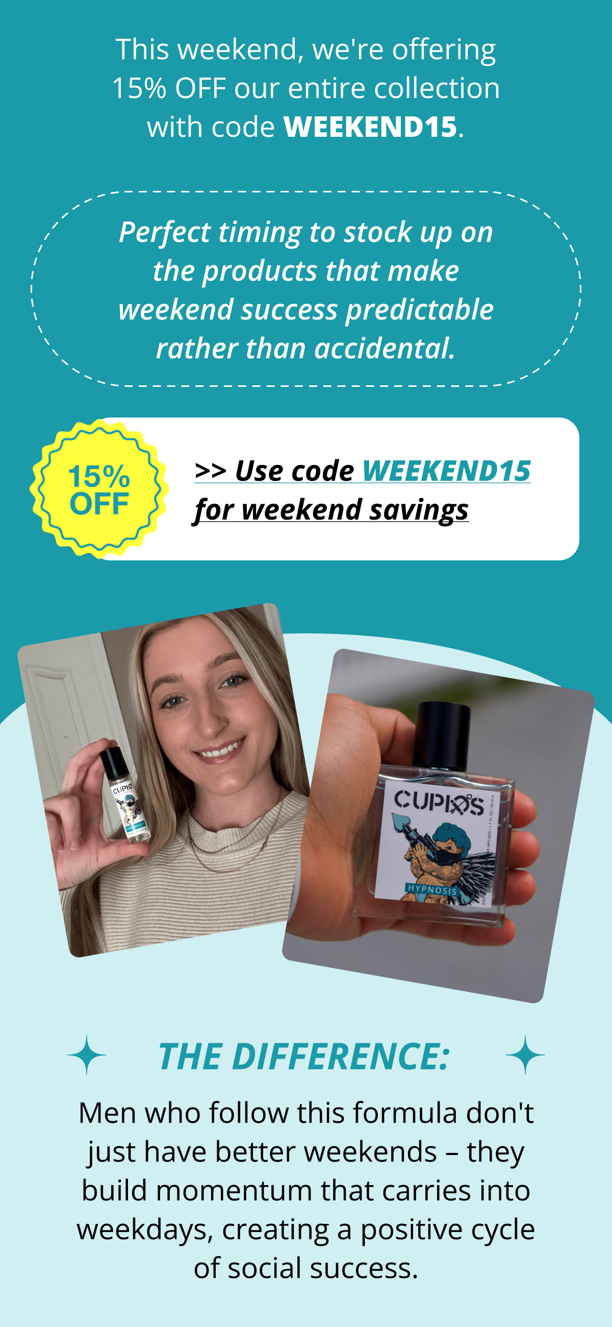 This weekend, we're offering 15% OFF our entire collection with code WEEKEND15. Perfect timing to stock up on the products that make weekend success predictable rather than accidental. >> Use code WEEKEND15 for weekend savings The Difference: Men who follow this formula don't just have better weekends – they build momentum that carries into weekdays, creating a positive cycle of social success.