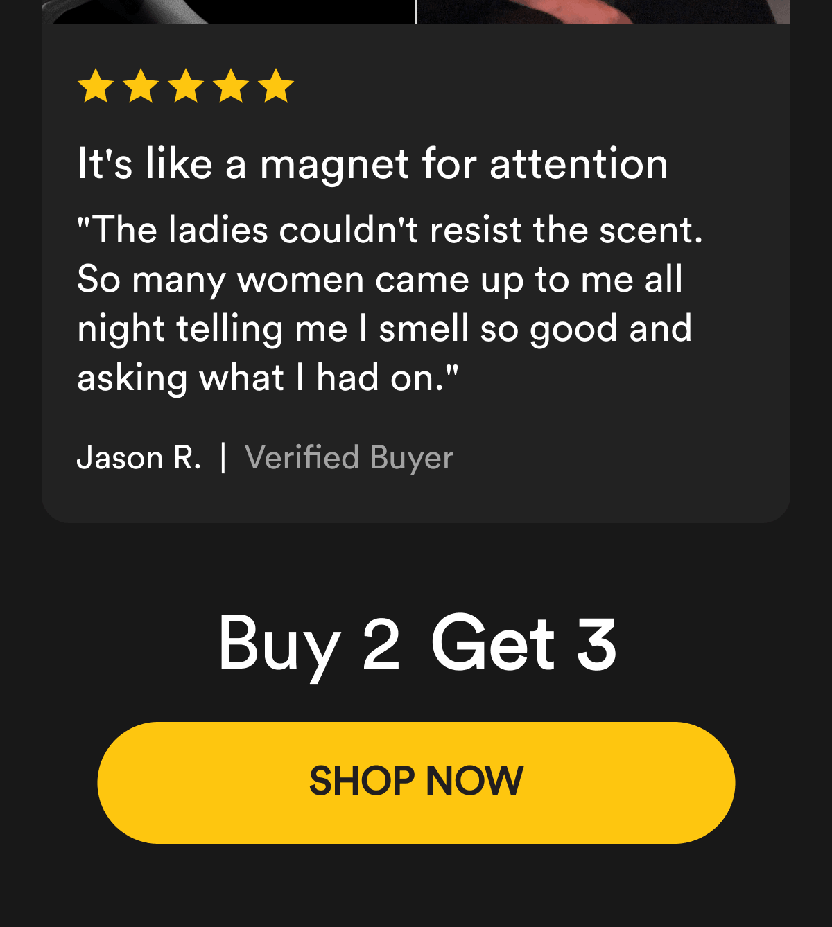 It's like a magnet for attention "The ladies couldn't resist the scent. So many women came up to me all night telling me I smell so good and asking what I had on." Jason R. Buy 2 Get 3 Shop Now